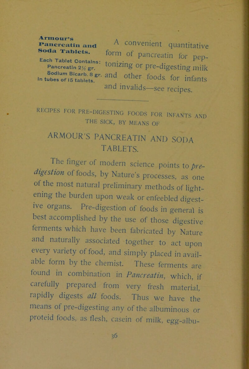 Armour’s Pancreatiii and Soda Xablets. Each Tablet Contains: Pancreatin 2^ gr. Sodium Bicarb. 8 gr, In tubes of 15 tablets. A convenient quantitative form of pancreatin for pep- tonizing or pre-digesting milk and other foods, for infants and invalids—see recipes. recipes for pre-digesting foods for infants and THE SICK, BY MEANS OF ARMOUR’S PANCREATIN AND SODA tablets. The finger of modern science points \o pre- digestion of foods, by Nature’s processes, as one of the most natural preliminary methods of light- ening the burden upon weak or enfeebled digest- ive oigans. Pre-digestion of foods in general is best accomplished by the use of those digestive ferments which have been fabricated by Nature and naturally associated together to act upon every variety of food, and simply placed in avail- able form by the chemist. These ferments are found in combination in Pancreatin, which, if carefully prepared from very fresh material, rapidly digests all foods. Thus we have the means of pre-digesting any of the albuminous or proteid foods, as flesh, casein of milk, egg-albu-