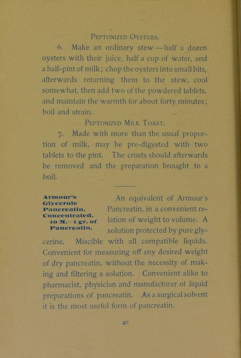 Peptonized Oysters. 6. Make an ordinary stew — half a dozen oysters with their juice, half a cup of water, and a half-pint of milk; chop the oysters into small bits, afterwards returning them to the stew, cool somewhat, then add two of the powdered tablets, and maintain the warmth for about forty minutes; boil and strain. Peptonized Milk Toast. 7. Made with more than the usual propor- tion of milk, may be pre-digested with two tablets to the pint. The crusts should afterwards be removed and the preparation brought to a boil. Armour’s equivalent of Armour’s Glycerole paucreatiu. Paiicreatiii, in a convenient re- lo M. I ST. of lation of weight to volume. A paucreatiu. solufion protected by pure gly- cerine. Miscible with all compatible liquids. Convenient for measuring off any desired weight of dry pancreatin, without the necessity of mak- ing and filtering a solution. Convenient alike to pharmacist, physician and manufacturer of liquid preparations of pancreatin. As a surgical solvent it is the most useful form of pancreatin.