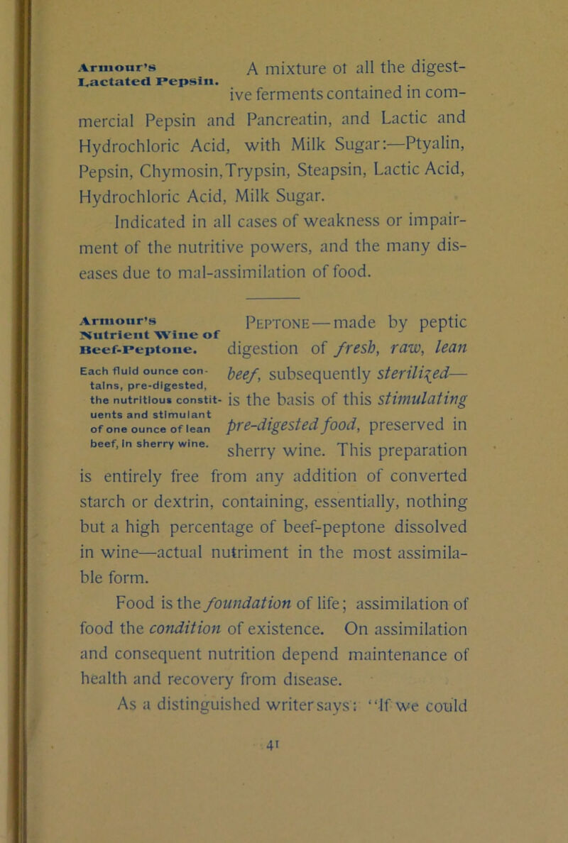 Armour’s A mixture ot all the digest- I^actated Pepsin. ive ferments contained in com- mercial Pepsin and Pancreatin, and Lactic and Hydrochloric Acid, with Milk Sugar:—Ptyalin, Pepsin, Chymosin, Trypsin, Steapsin, Lactic Acid, Hydrochloric Acid, Milk Sugar. Indicated in all cases of weakness or impair- ment of the nutritive powers, and the many dis- eases due to mal-assimilation of food. Armour’s Peptone—made by peptic :Nutrieut Wine of Beef.peptoue. digestion of fresh, raw, lean Each fluid ounce con- })gef. Subsequently — tains, pre-digested, the nutritious constit- is the basis of this stimulating uents and stimulant • j , j- , i- ofone ounce of lean pTC-digested food, preserved in beef, In sherry wine. ^\XXt. This preparation is entirely free from any addition of converted starch or dextrin, containing, essentially, nothing but a high percentage of beef-peptone dissolved in wine—actual nutriment in the most assimila- ble form. Food is the foundation of life; assimilation of food the condition of existence. On assimilation and consequent nutrition depend maintenance of health and recovery from disease. As a distinguished writer says'; “If we could
