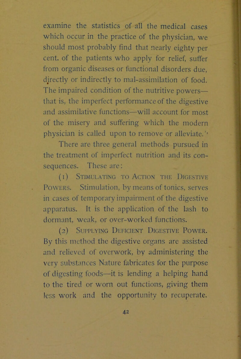 examine the statistics of all the medical cases which occur in the practice of the physician, we should most probably find that nearly eighty per cent of the patients who apply for relief, suffer from organic diseases or functional disorders due, djrectly or indirectly to mal-assimilation of food. The impaired condition of the nutritive powers— that is, the imperfect performance of the digestive and assimilative functions—will account for most of the misery and suffering which the modern physician is called upon to remove or alleviate.’’ There are three general methods pursued in the treatment of imperfect nutrition and its con- sequences. These are: (1) Stimulating to Action the Digestive Powers. Stimulation, by means of tonics, serves in cases of temporary impairment of the digestive apparatus. It is the application of the lash to dormant, weak, or over-worked functions. (2) Suri’LYiNG Deficient Digestive Power. By this method the digestive organs are assisted and relieved of overwork, by administering the very substances Nature fabricates for the purpose of digesting foods—it is lending a helping hand to the tired or worn out functions, giving them less work and the opportunity to recuperate.