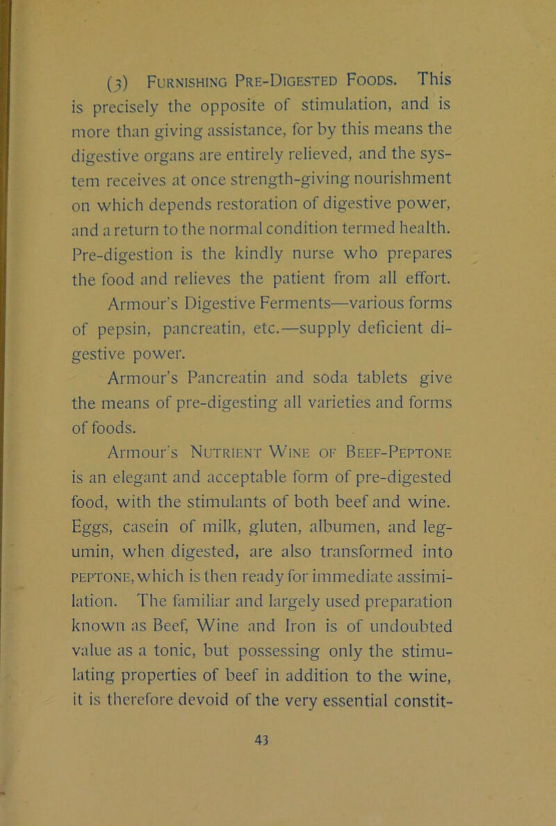(9) Furnishing Pre-Digested Foods. This is precisely the opposite of stimulation, and is more than giving assistance, for by this means the digestive organs are entirely relieved, and the sys- tem receives at once strength-giving nourishment on which depends restoration of digestive power, and a return to the normal condition termed health. Pre-digestion is the kindly nurse who prepares the food and relieves the patient from all effort. Armour's Digestive Ferments—various forms of pepsin, pancreatin, etc.—supply deficient di- gestive power. Armour’s Pancreatin and soda tablets give the means of pre-digesting all varieties and forms of foods. Armour's Nutrient Wine of Beef-Peptone is an elegant and acceptable form of pre-digested food, with the stimulants of both beef and wine. Eggs, casein of milk, gluten, albumen, and leg- umin, when digested, are also transformed into PEPTONE, which isthen ready for immediate assimi- lation. The familiar and largely used preparation known as Beef, Wine and Iron is of undoubted value as a tonic, but possessing only the stimu- lating properties of beef in addition to the wine, it is therefore devoid of the very essential constit-