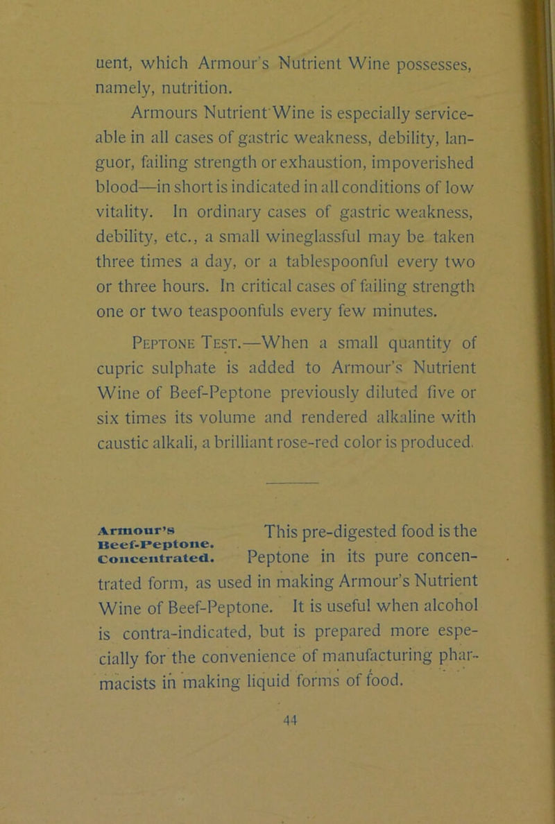 uent, which Armour’s Nutrient Wine possesses, namely, nutrition. Armours NutrienfWine is especially service- able in all cases of gastric weakness, debility, lan- guor, failing strength or exhaustion, impoverished blood—in short is indicated in all conditions of low vitality. In ordinary cases of gastric weakness, debility, etc., a small wineglassful may be taken three times a day, or a tablespoonful every two or three hours. In critical cases of failing strength one or two teaspoonfuls every few minutes. Peptone Test.—When a small quantity of cupric sulphate is added to Armour’s Nutrient Wine of Beef-Peptone previously diluted five or six times its volume and rendered alkaline with caustic alkali, a brilliant rose-red color is produced. Armour’s This pre-digested food is the Beef-reptone. Concentrated. Peptone in Its pure concen- trated form, as used in making Armour’s Nutrient Wine of Beef-Peptone. It is useful when alcohol is contra-indicated, but is prepared more espe- cially for the convenience of manufacturing phar- mkists in making liquid forms of food.