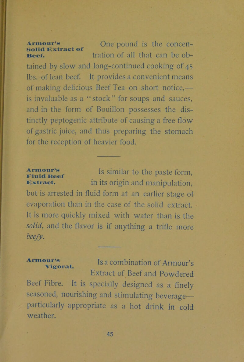 Armour’s i^olicl Ks^tract of Beef. One pound is the concen- tration of all that can be ob- tained by slow and long-continued cooking of 45 lbs. of lean beef. It provides a convenient means of making delicious Beef Tea on short notice,— is invaluable as a “stock” for soups and sauces, and in the form of Bouillon possesses the dis- tinctly peptogenic attribute of causing a free flow of gastric juice, and thus preparing the stomach for the reception of heavier food. but is arrested in fluid form at an earlier stage of evaporation than in the case of the solid extract. It is more quickly mixed with water than is the solid, and the flavor is if anything a trifle more beefy. Beef Fibre. It is specially designed as a finely seasoned, nourishing and stimulating beverage— particularly appropriate as a hot drink in cold weather. Armour’s Fluid Beef Extract. Is similar to the paste form, in its origin and manipulation, Armour’s Visroral. Isa combination of Armour’s Extract of Beef and Powdered