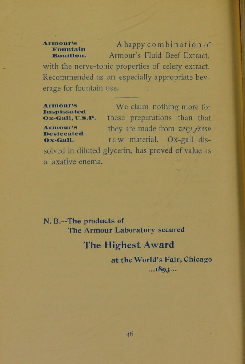 Armour’s A happy c o m b i n a t i 0 n of Kountaiii Bouillon. Armour’s Fluid Beef Extract, with the nerve-tonic properties of celery extract. Recommended as an especially appropriate bev- erage for fountain use. Armour’s \Ye claim nothing more for Inspissated ox-Gaii, u.s.p. these preparations than that Armour’s ^re made from •very fresh Desiccated Ox-Gall. raw material. Ox-gall dis- solved in diluted glycerin, has proved of value as a laxative enema. N. B.==The products of The Armour Laboratory secured The Highest Award at the World’s Fair, Chicago ...1893...