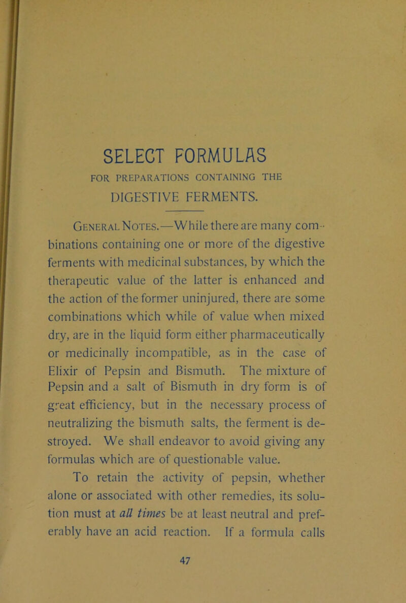 SELECT FORMULAS FOR PREPARATIONS CONTAINING THE DIGESTIVE FERMENTS. General Notes.—While there are many com- binations containing one or more of the digestive ferments with medicinal substances, by which the therapeutic value of the latter is enhanced and the action of the former uninjured, there are some combinations which while of value when mixed dry, are in the liquid form either pharmaceutically or medicinally incompatible, as in the case of Elixir of Pepsin and Bismuth. The mixture of Pepsin and a salt of Bismuth in dry form is of great efficiency, but in the necessary process of neutralizing the bismuth salts, the ferment is de- stroyed. We shall endeavor to avoid giving any formulas which are of questionable value. To retain the activity of pepsin, whether alone or associated with other remedies, its solu- tion must at all times be at least neutral and pref- erably have an acid reaction. If a formula calls