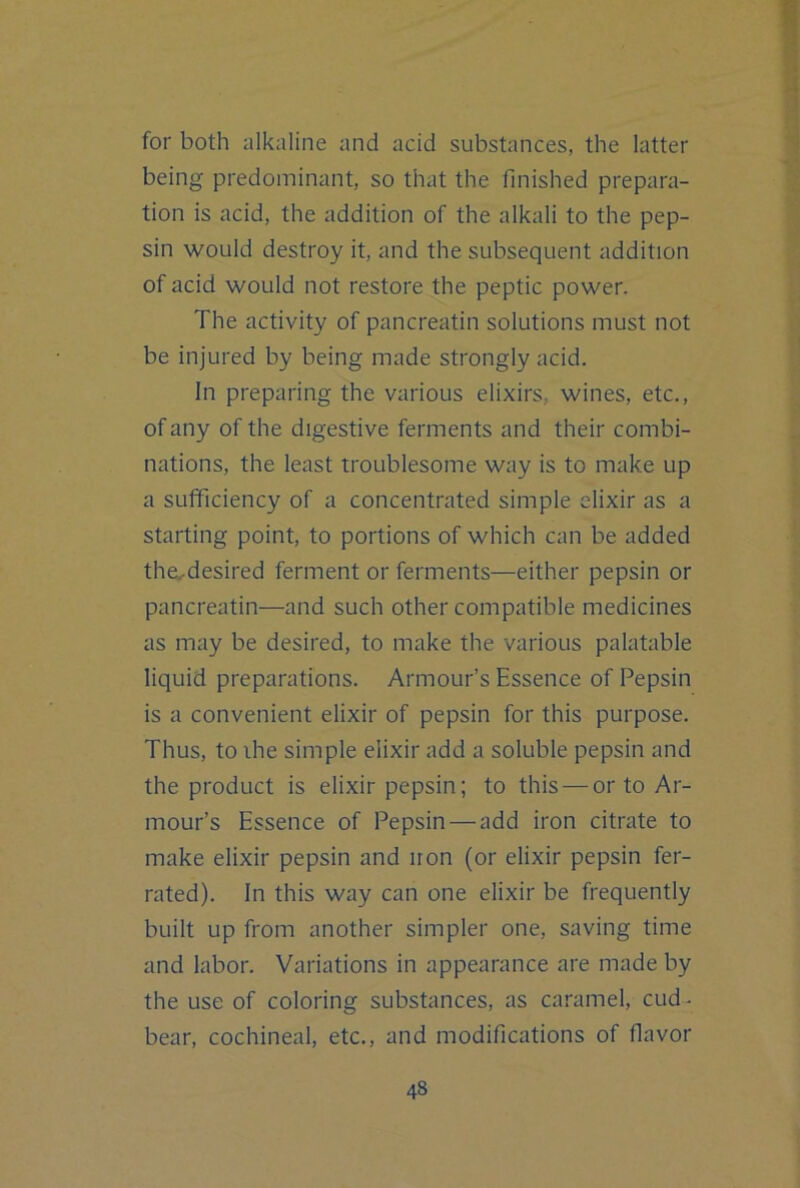 for both alkaline and acid substances, the latter being predominant, so that the finished prepara- tion is acid, the addition of the alkali to the pep- sin would destroy it, and the subsequent addition of acid would not restore the peptic power. The activity of pancreatin solutions must not be injured by being made strongly acid. In preparing the various elixirs, wines, etc., of any of the digestive ferments and their combi- nations, the least troublesome way is to make up a sufficiency of a concentrated simple elixir as a starting point, to portions of which can be added the^desired ferment or ferments—either pepsin or pancreatin—and such other compatible medicines as may be desired, to make the various palatable liquid preparations. Armour’s Essence of Pepsin is a convenient elixir of pepsin for this purpose. Thus, to ihe simple elixir add a soluble pepsin and the product is elixir pepsin; to this — or to Ar- mour’s Essence of Pepsin — add iron citrate to make elixir pepsin and iron (or elixir pepsin fer- rated). In this way can one elixir be frequently built up from another simpler one, saving time and labor. Variations in appearance are made by the use of coloring substances, as caramel, cud. bear, cochineal, etc., and modifications of flavor