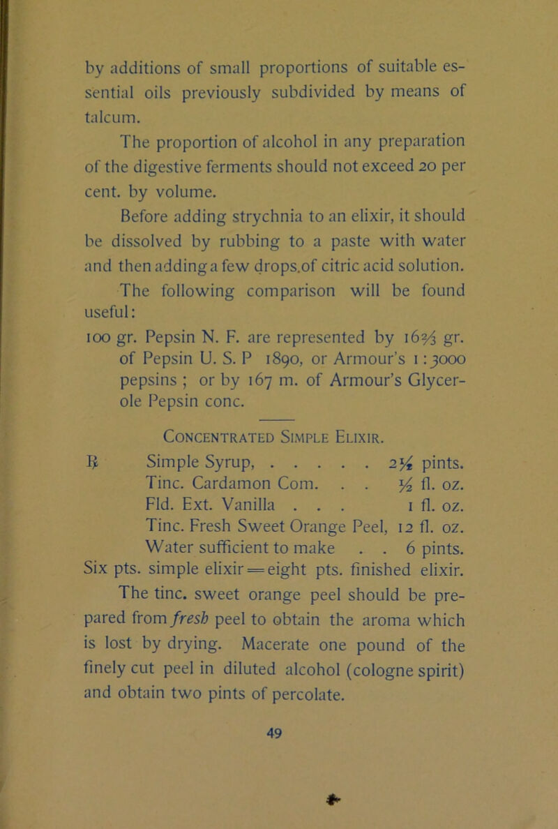 by additions of small proportions of suitable es- sential oils previously subdivided by means of talcum. The proportion of alcohol in any preparation of the digestive ferments should not exceed 20 per cent, by volume. Before adding strychnia to an elixir, it should be dissolved by rubbing to a paste with water and then adding a few drops.of citric acid solution. The following comparison will be found useful: 100 gr. Pepsin N. F. are represented by 16?^ gr. of Pepsin U. S. P 1890, or Armour’s 1 :}ooo pepsins ; or by 167 m. of Armour’s Glycer- ole Pepsin cone. Concentrated Simple Elixir. Simple Syrup, 2^ pints. Tine. Cardamon Com. . . fl. oz. Fid. Ext. Vanilla ... i fl. oz. Tine. Fresh Sweet Orange Peel, 12 fl. oz. Water sufficient to make . . 6 pints. Six pts. simple elixir = eight pts. finished elixir. The tine, sweet orange peel should be pre- pared from fresh peel to obtain the aroma which is lost by drying. Macerate one pound of the finely cut peel in diluted alcohol (cologne spirit) and obtain two pints of percolate.