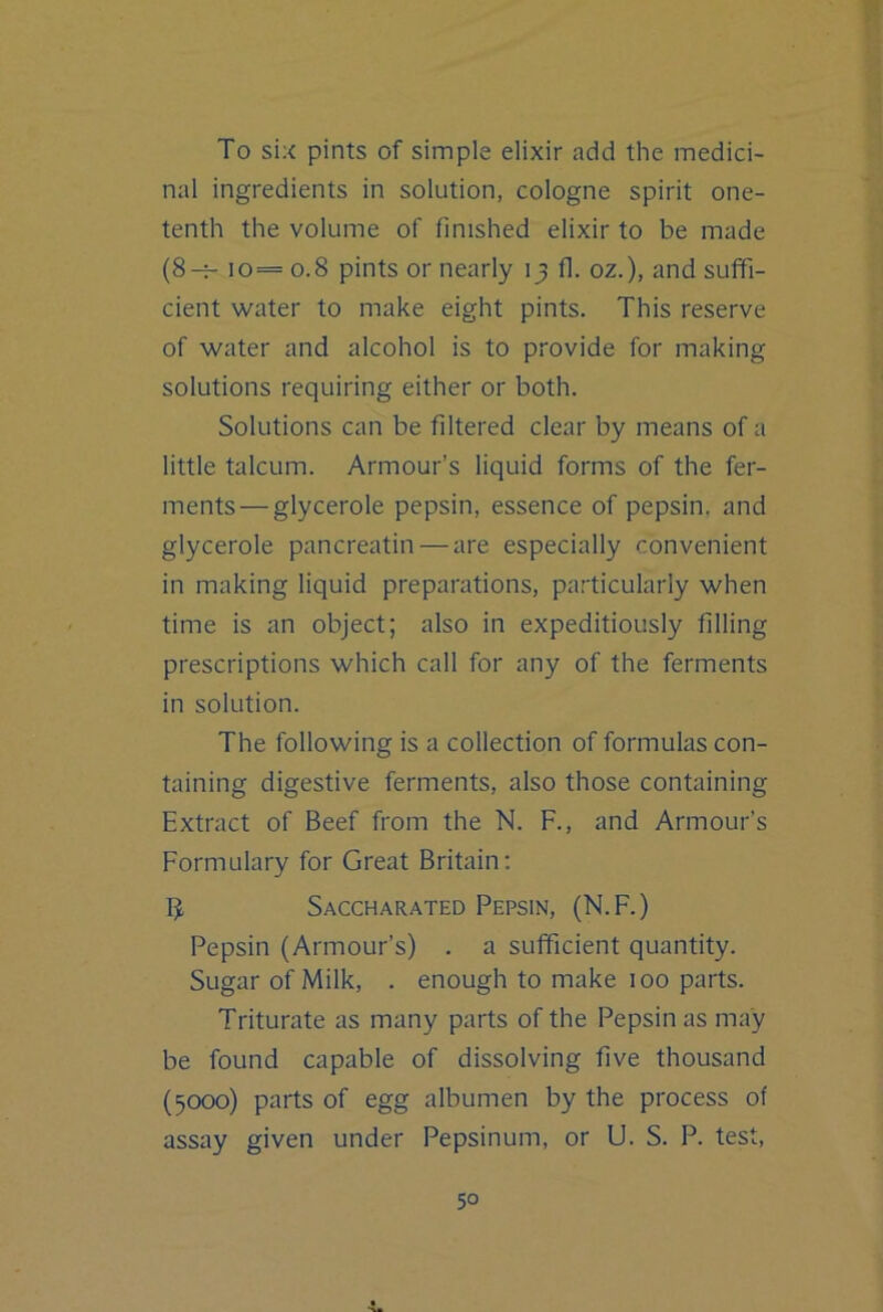 To six pints of simple elixir add the medici- nal ingredients in solution, cologne spirit one- tenth the volume of finished elixir to be made (8-^ io= 0.8 pints or nearly 13 fi. oz.), and suffi- cient water to make eight pints. This reserve of water and alcohol is to provide for making solutions requiring either or both. Solutions can be filtered clear by means of a little talcum. Armour’s liquid forms of the fer- ments— glycerole pepsin, essence of pepsin, and glycerole pancreatin — are especially convenient in making liquid preparations, particularly when time is an object; also in expeditiously filling prescriptions which call for any of the ferments in solution. The following is a collection of formulas con- taining digestive ferments, also those containing Extract of Beef from the N. F., and Armour’s Formulary for Great Britain: Saccharated Pepsin, (N.F.) Pepsin (Armour’s) . a sufficient quantity. Sugar of Milk, . enough to make 100 parts. Triturate as many parts of the Pepsin as may be found capable of dissolving five thousand (5000) parts of egg albumen by the process of assay given under Pepsinum, or U. S. P. test.
