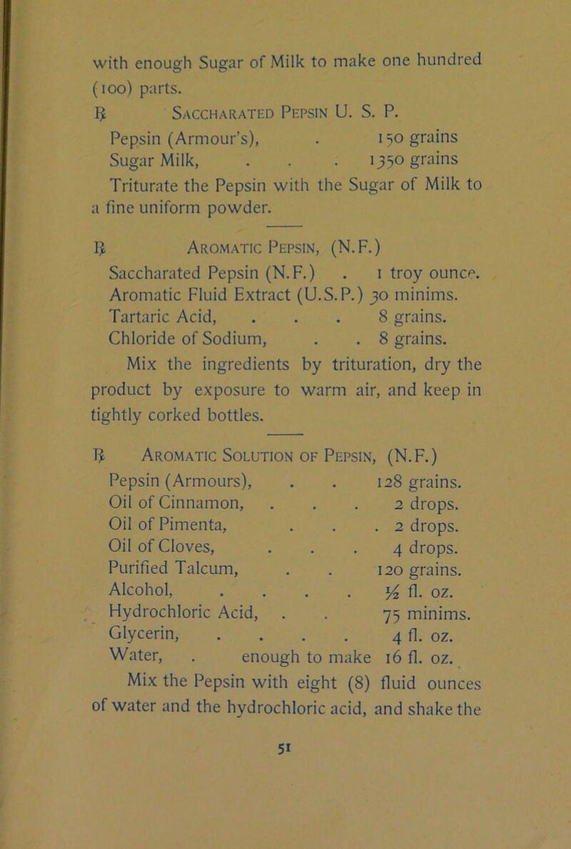 with enough Sugar of Milk to make one hundred (lOo) parts. 5 Saccharated Pepsin U. S. P. Pepsin (Armour’s), . 150 grains Sugar Milk, . . . 1350 grains Triturate the Pepsin with the Sugar of Milk to a fine uniform powder. B Aromatic Pepsin, (N.F.) Saccharated Pepsin (N.F.) . i troy ounce. Aromatic Fluid Extract (U.S.P.) 30 minims. Tartaric Acid, ... 8 grains. Chloride of Sodium, . . 8 grains. Mix the ingredients by trituration, dry the product by exposure to warm air, and keep in tightly corked bottles. Aromatic Solution OF Pepsin, (N.F.) Pepsin (Armours), . . 128 grains. Oil of Cinnamon, ... 2 drops. Oil of Pimenta, . . .2 drops. Oil of Cloves, ... 4 drops. Purified Talcum, . . 120 grains. Alcohol, . . . . fl. oz. Flydrochloric Acid, . . 75 minims. Glycerin, . . . . 4 fl. oz. Water, . enough to make 16 fl. oz. Mix the Pepsin with eight (8) fluid ounces of water and the hydrochloric acid, and shake the