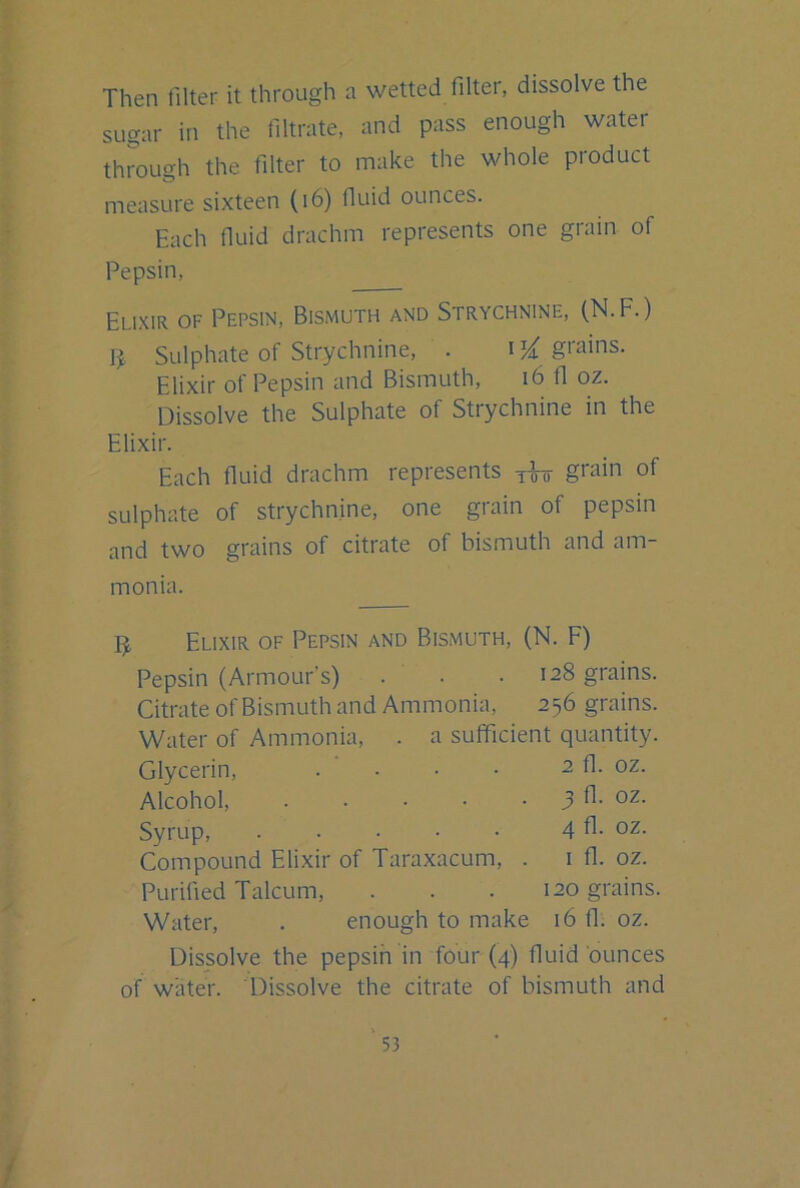 Then filter it through a wetted filter, dissolve the sugar in the filtrate, and pass enough water through the filter to make the whole pioduct measure sixteen (i6) fiuid ounces. Each fiuid drachm represents one grain of Pepsin, Elixir of Pepsin, Bismuth and Strychnine, (N.F.) ]j. Sulphate of Strychnine, . grains. Elixir of Pepsin and Bismuth, i6 fl oz. Dissolve the Sulphate of Strychnine in the Elixir. Each fluid drachm represents yW grain of sulphate of strychnine, one grain of pepsin and two grains of citrate of bismuth and am- monia. Elixir of Pepsin and Bismuth, (N. F) Pepsin (Armour’s) . . .128 grains. Citrate of Bismuth and Ammonia, 256 grains. Water of Ammonia, . a sufficient quantity. Glycerin, . . • • 2 fl. oz. Alcohol, 3 fl. oz. Syrup, 4 fl. oz. Compound Elixir of Taraxacum, . i fl. oz. Purified Talcum, . . . 120 grains. Water, . enough to make 16 fl. oz. Dissolve the pepsin in four (4) fluid ounces of water. Dissolve the citrate of bismuth and ' 53 /