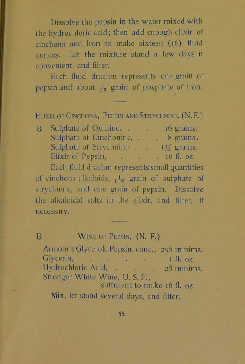 Dissolve the pepsin in the water mixed with the hydrochloric acid; then add enough elixir of cinchona and Iron to make sixteen (i6) fluid ounces. Let the mixture stand a few days if convenient, and filter. Each fluid drachm represents one grain of pepsin and about grain of posphate of iron. Elixir of Cinchona, Pepsin and Strychnine, (N.F.) Sulphate of Quinine, . . i6 grains. Sulphate of Cinchonine, . . 8 grains. Sulphate of Strychnine, . 1grains. Elixir of Pepsin, . . . i6 fl. oz. Each fluid drachm represents small quantities of cinchona alkaloids, yfn- gi'ain of sulphate of strychnine, and one grain of pepsin. Dissolve the alkaloidal salts in the elixir, and filter, if necessary. Wine of Pepsin, (N. F.) Armour’sGlycerolc Pepsin, cone., 236 minims. Glycerin, . . . . i fl. oz. Hydrochloric Acid, ... 28 minims. Stronger White Wine, U. S. P., sufficient to make 16 fl. oz. Mix, let stand several days, and filter.