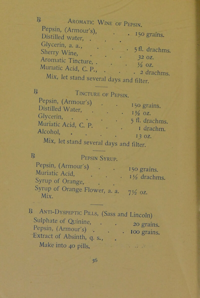 Aromatic Wine of Pepsin. Pepsin, (Armour’s), Distilled Water, . Glycerin, a. a.. Sherry Wine, Aromatic Tincture, Muriatic Acid, C. R, X/ * - • u Mix, let stand several days and filter. 150 grains. 5fl- drachms. 32 oz. K oz. 2 drachms. ' Tincture ( Pepsin, (Armour’s) Distilled Water, Glycerin, Muriatic Acid, C. P. Alcohol, Mix, let stand several ■ Pepsin. 150 grains, oz. 5 drachms. I drachm. 13 oz. ays and filter. ' Pepsin Syrup. Pepsin, (Armour’s) . Muriatic Acid, Syrup of Orange, Syrup of Orange Flower, a. a. Mix. 150 grains, drachms. 1)4 oz. B Anti-Dyspeptic Pills, (Sass and Sulphate of Quinine, Pepsin, (Armour’s) . Extract of Absinth, q. s.. Make into 40 pills. Lincoln) 20 grains. 100 grains.