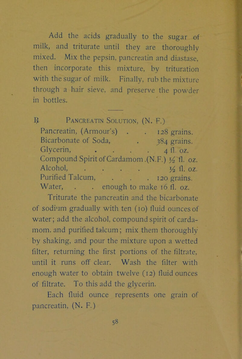 Add the acids gradually to the sugar of milk, and triturate until they are thoroughly mixed. Mix the pepsin, pancreatin and diastase, then incorporate this mixture, by trituration with the sugar of milk. Finally, rub the mixture through a hair sieve, and preserve the powder in bottles. Pancreatin Solution, (N. F.) Pancreatin, (Armour’s) . . 128 grains. Bicarbonate of Soda, . 384 grains. Glycerin, . . . . 4 fl oz. Compound Spirit of Cardamom .(N.F.) fl. oz. Alcohol, . . . . 5^ fl. oz. Purified Talcum, . . . 120 grains. Water, . . enough to make 16 fl. oz. Triturate the pancreatin and the bicarbonate of sodium gradually with ten (10) fluid ounces of water; add the alcohol, compound spirit of carda- mom. and purified talcum; mix them thoroughly by shaking, and pour the mixture upon a wetted filter, returning the first portions of the filtrate, until it runs off clear. Wash the filter with enough water to obtain twelve (12) fluid ounces of filtrate. To this add the glycerin. Each fluid ounce represents one grain of pancreatin, (N. F.)