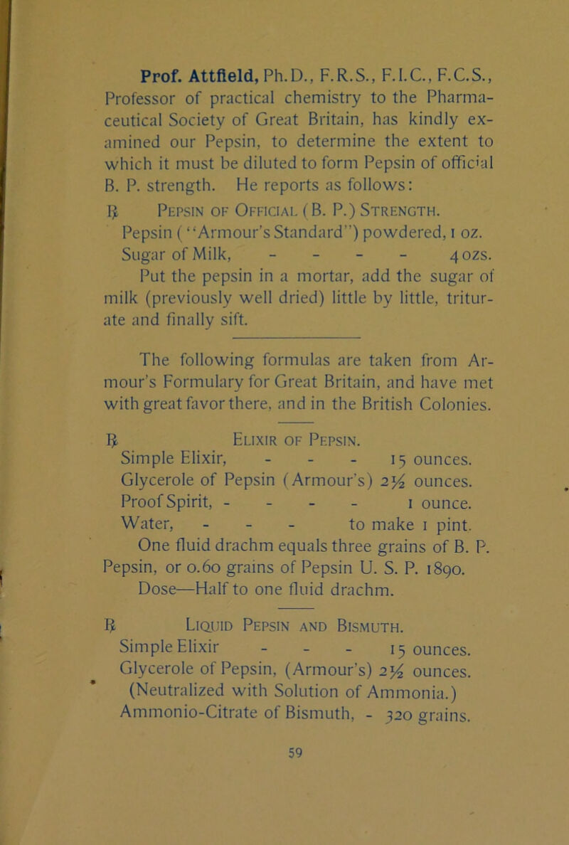 Prof. Attfteld, Ph.D., F.R.S., F.l.C, F.C.S., Professor of practical chemistry to the Pharma- ceutical Society of Great Britain, has kindly ex- amined our Pepsin, to determine the extent to which it must be diluted to form Pepsin of official B. P. strength. He reports as follows; R Pepsin of Official (B. P.) Strength. Pepsin (‘‘Armour’s Standard”) powdered, i oz. Sugar of Milk, _ _ _ _ 40ZS. Put the pepsin in a mortar, add the sugar of milk (previously well dried) little by little, tritur- ate and finally sift. The following formulas are taken from Ar- mour’s Formulary for Great Britain, and have met with great favor there, and in the British Colonies. R Elixir of Pepsin. Simple Elixir, _ - . 15 ounces. Glycerole of Pepsin (Armour’s) ounces. Proof Spirit, - - _ _ i ounce. Water, _ - _ to make i pint. One fluid drachm equals three grains of B. P. Pepsin, or 0.60 grains of Pepsin U. S. P. 1890. Dose—Half to one fluid drachm. R L1Q.UID Pepsin and Bismuth. Simple Elixir - _ _ 15 ounces. Glycerole of Pepsin, (Armour’s) ounces. (Neutralized with Solution of Ammonia.) Ammonio-Citrate of Bismuth, - 320 grains.