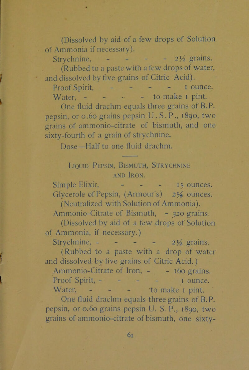 (Dissolved by aid of a few drops of Solution of Ammonia if necessary). Strychnine, - - - - grains. (Rubbed to a paste with a few drops of water, and dissolved by five grains of Citric Acid). Proof Spirit, _ _ - - i ounce. Water, - - - - to make i pint. One fiuid drachm equals three grains of B.P. pepsin, or o.6o grains pepsin U. S. P., 1890, two grains of ammonio-citrate of bismuth, and one sixty-fourth of a grain of strychnine. Dose—Half to one fluid drachm. Liquid Pepsin, Bismuth, Strychnine AND Iron. Simple Elixir, - _ _ 15 ounces. Glycerole of Pepsin, (Armour’s) ounces. (Neutralized with Solution of Ammonia). Ammonio-Citrate of Bismuth, - 320 grains. (Dissolved by aid of a few drops of Solution of Ammonia, if necessary.) Strychnine, - - - - 2^ grains. (Rubbed to a paste with a drop of water and dissolved by five grains of Citric Acid.) Ammonio-Citrate of Iron, - - 160 grains. Proof Spirit, - - - - i ounce. Water, _ _ _ -to make i pint. One fluid drachm equals three grains of B.P. pepsin, or 0.60 grains pepsin U. S. P., 1890, two grains of ammonio-citrate of bismuth, one sixty-