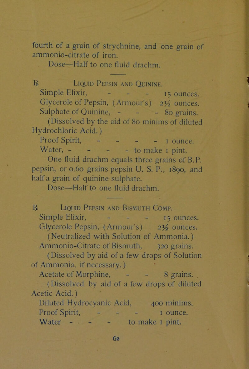 fourth of a grain of strychnine, and one grain of ammonio-citrate of iron. Dose—Half to one fluid drachm. Liquid Pepsin and Quinine. Simple Elixir, _ _ _ 15 ounces. Glycerole of Pepsin, (Armour’s) 2% ounces. Sulphate of Quinine, - - - 80 grains. (Dissolved by the aid of 80 minims of diluted Hydrochloric Acid.) Proof Spirit, - _ _ _ i ounce. Water, - - - - to make 1 pint. One fluid drachm equals three grains of B.P. pepsin, or 0.60 grains pepsin U. S. P., 1890, and half a grain of quinine sulphate. Dose—Half to one fluid drachm. 5 Liquid Pepsin and Bismuth Comp. Simple Elixir, _ _ _ 15 ounces. Glycerole Pepsin, (Armour’s) ounces. (Neutralized with Solution of Ammonia.) Ammonio-Citrate of Bismuth, 320 grains. (Dissolved by aid of a few drops of Solution of Ammonia, if necessary.) Acetate of Morphine, - - 8 grains. . (Dissolved by aid of a few drops of diluted Acetic Acid.) Diluted Hydrocyanic Acid, 400 minims. Proof Spirit, _ _ _ i ounce. Water - . - - to make 1 pint.