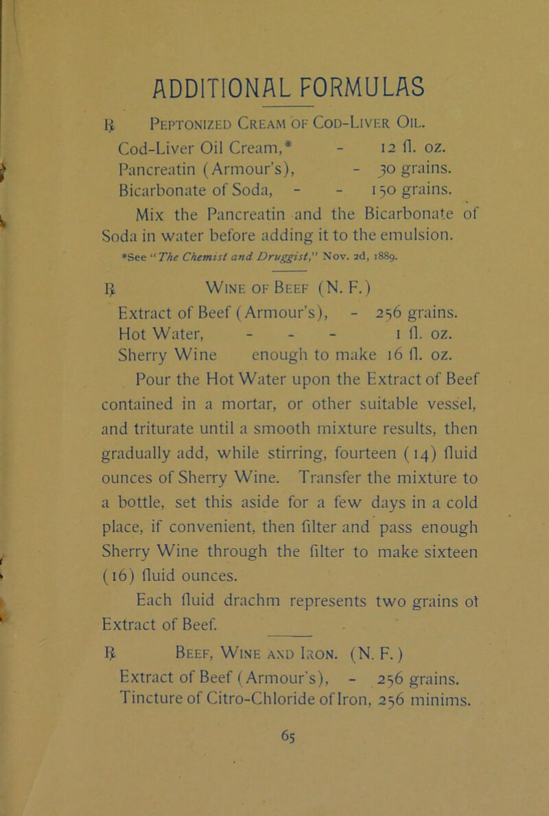 ADDITIONAL FORMULAS 1^ Peptonized CreaiM of Cod-Liver Oil. Cod-Liver Oil Cream,* - 12 fl. oz. Pancreatin (Armour’s), - 30 grains. Bicarbonate of Soda, - - 130 grains. Mix the Pancreatin and the Bicarbonate of Soda in water before adding it to the emulsion. ♦See The Chemist and Druggist, Nov. 2d, 1889. 5, Wine OF Beef (N. F.) Extract of Beef (Armour’s), - 236 grains. Hot Water, - - - 1 fl. oz. Sherry Wine enough to make 16 0. oz. Pour the Hot Water upon the Extract of Beef contained in a mortar, or other suitable vessel, and triturate until a smooth mixture results, then gradually add, while stirring, fourteen (14) fluid ounces of Sherry Wine. Transfer the mixture to a bottle, set this aside for a few days in a cold place, if convenient, then filter and pass enough Sherry Wine through the filter to make sixteen (16) fluid ounces. Each fluid drachm represents two grains ot Extract of Beef. IJ. Beef, Wine AND Iron. (N. F. ) Extract of Beef (Armour’s), - 236 grains. Tincture of Citro-Chloride oflron, 236 minims.