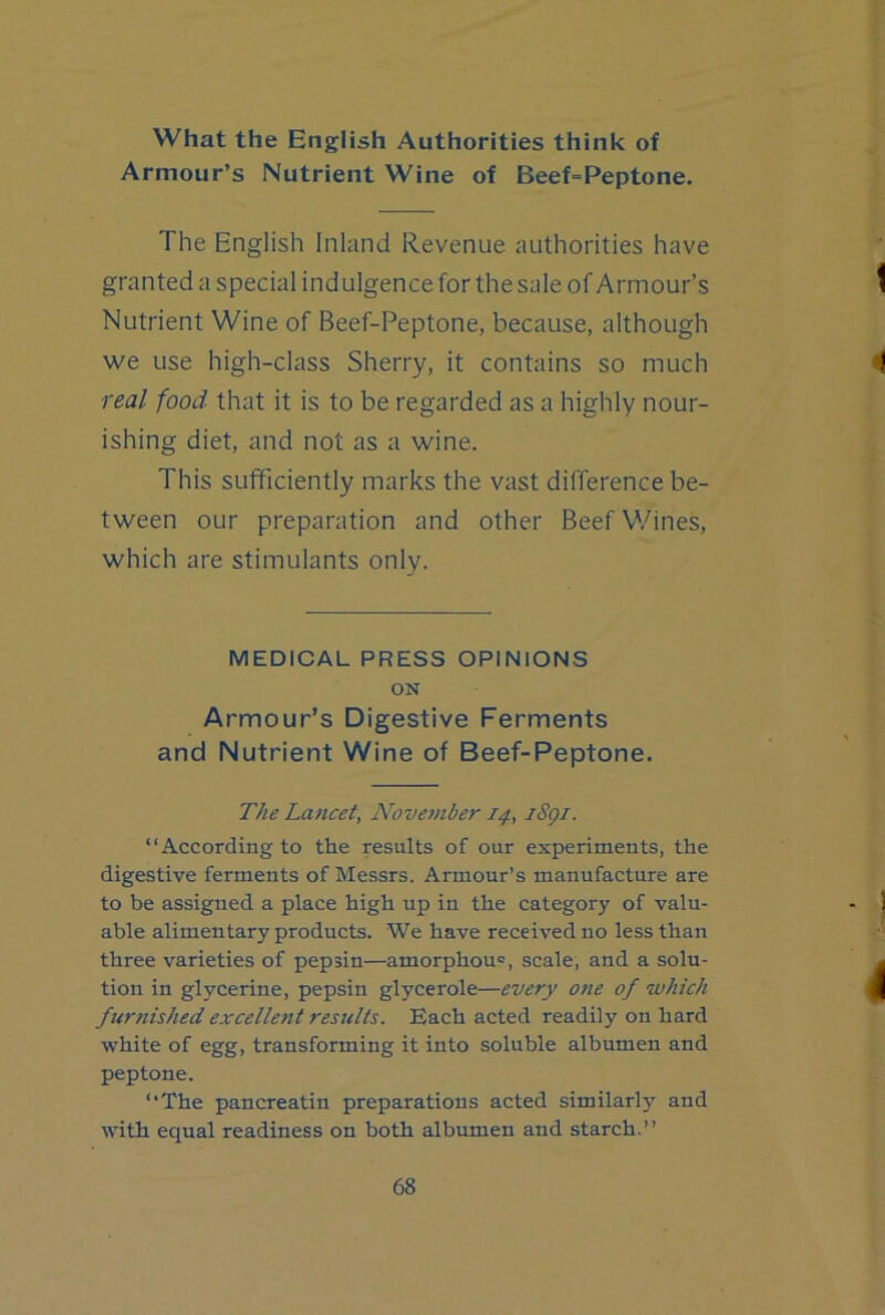 What the English Authorities think of Armour’s Nutrient Wine of Beef=Peptone. The English Inland Revenue authorities have granted a special indulgence for the sale of Armour’s Nutrient Wine of Beef-Peptone, because, although we use high-class Sherry, it contains so much ■real food that it is to be regarded as a highly nour- ishing diet, and not as a wine. This sufficiently marks the vast difference be- tween our preparation and other Beef Wines, which are stimulants only. MEDICAL PRESS OPINIONS ON Armour’s Digestive Ferments and Nutrient Wine of Beef-Peptone. The Lancet, November 14, iSgi. “According to the results of our experiments, the digestive ferments of Messrs. Armour’s manufacture are to be assigned a place high up in the category of valu- able alimentary products. We have received no less than three varieties of pepsin—amorphous, scale, and a solu- tion in glycerine, pepsin glycerole—every one of which furnished excellent results. Each acted readily on hard white of egg, transforming it into soluble albumen and peptone. “The pancreatin preparations acted similarly and with equal readiness on both albumen and starch.’’