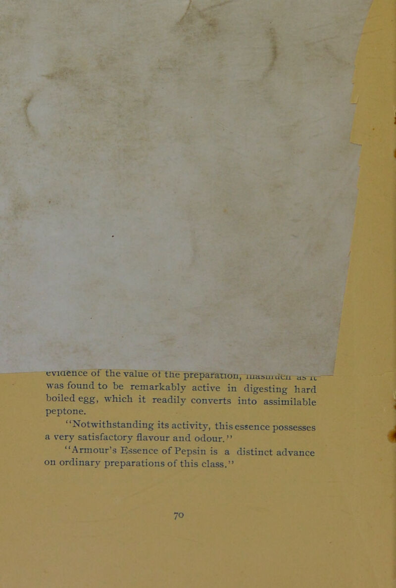 eviaence of the value ot the preparanon, luabuiueu as lu was found to be remarkably active in digesting hard boiled egg, which it readily converts into assimilable peptone. “Notwithstanding its activity, this essence possesses a very satisfactory flavour and odour.” “Armour’s Essence of Pepsin is a distinct advance on ordinary preparations of this class.”