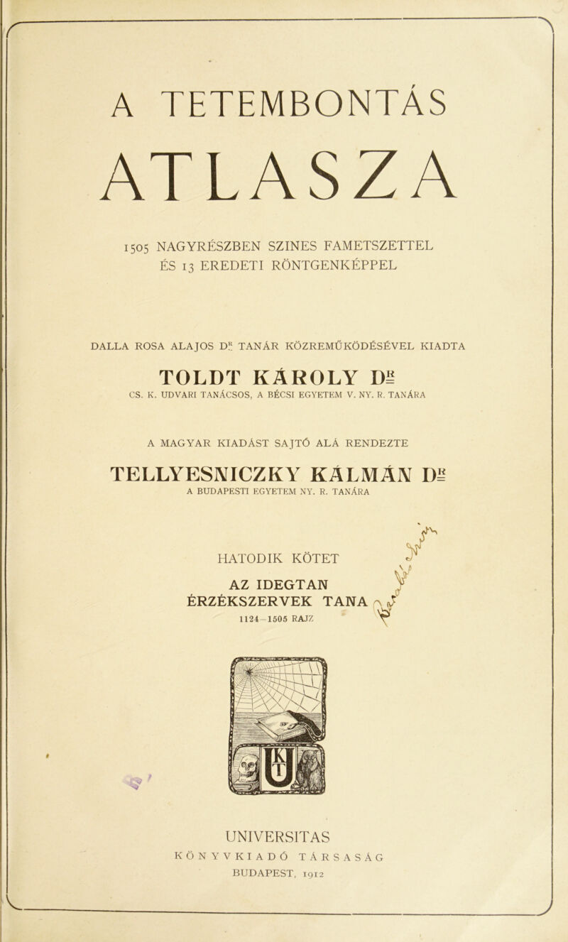 A TETEMBONTAS ATLASZA 1505 NAGYRÉSZBEN SZÍNES FAMETSZETTEL ÉS 13 EREDETI RÖNTGENKÉPPEL DALLA ROSA ALAJOS D.R TANÁR KÖZREMŰKÖDÉSÉVEL KIADTA TOLDT KÁROLY D= CS. K. UDVARI TANÁCSOS, A BÉCSI EGYETEM V. NY. R. TANÁRA A MAGYAR KIADÁST SAJTÓ ALÁ RENDEZTE TELLYESNICZKY KÁLMÁN A BUDAPESTI EGYETEM NY. R. TANÁRA HATODIK KÖTET AZ IDEGTAN ÉRZÉKSZERVEK TANA 1124-1505 RAJZ UNIVERSITAS KÖNYVKIADÓ TÁRSASÁG BUDAPEST, 1912
