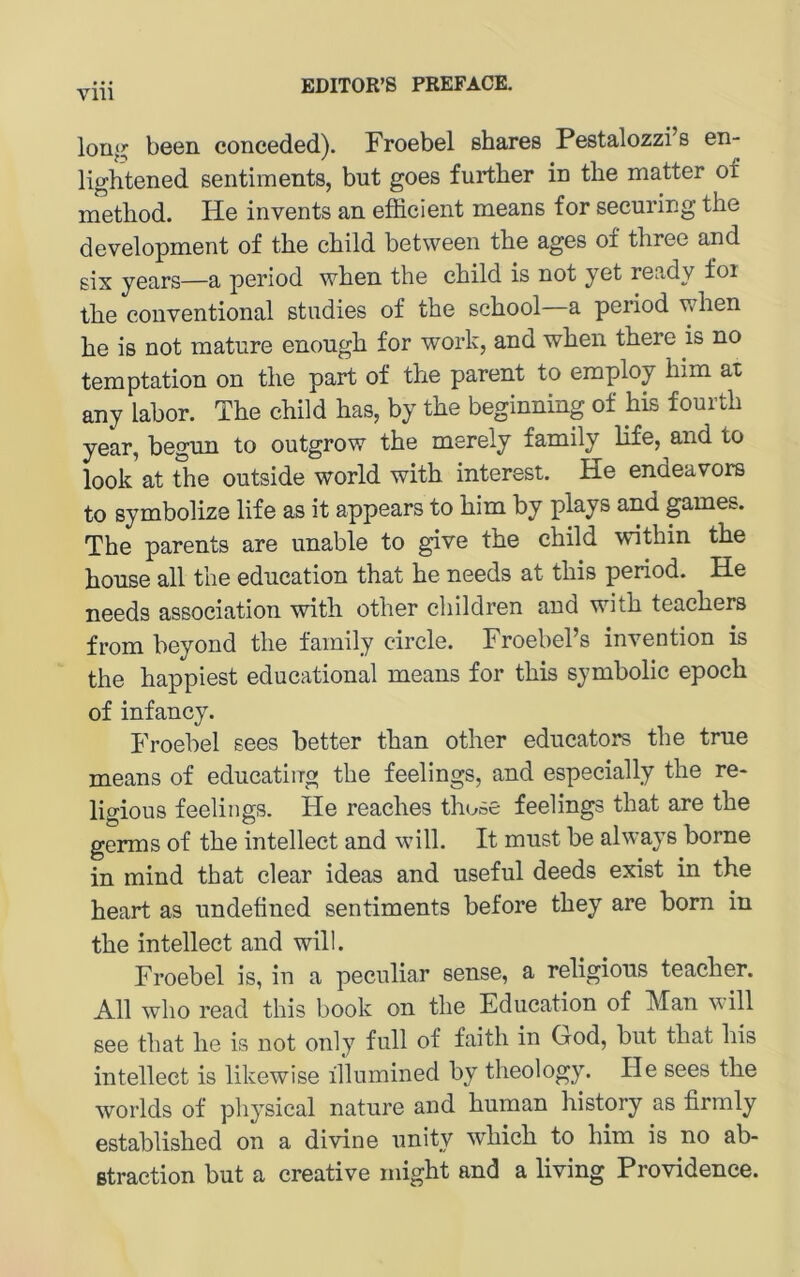 been conceded). Froebel shares Pestalozzi’s en- lightened sentiments, but goes furtber in tbe matter of method. He invents an efiicient means for securing the development of the child between the ages of three and six years—a period when the child is not yet ready foi the conventional studies of the school a period when he is not matnre enough for work, and when there is no temptation on the part of the parent to employ him at any labor. The child has, by the beginning of his fourth year, begnn to outgrow the merely family life, and to look at Sie outside world with interest. He endeavors to symbolize life as it appears to him by plays and pmes. The parents are unable to give the child within the honse all the edncation that he needs at this period. He needs association with other children and with teachers from heyond the family circle. Froebel’s invention is the happiest educational means for this symbolic epoch of infancy. Froebel sees hetter than other edncators the true means of edncating the feelings, and especially the re- ligious feelings. He reaches those feelings that are the germs of the intellect and will. It must he always borne in mind that clear ideas and useful deeds exist in the heart as undefined sentiments before they are born in the intellect and will. Froebel is, in a peciiliar sense, a religious teacher. All who read this book on the Education of Man will see that he is not only full of faith in God, but that his intellect is likewise illumined by theology. He sees the worlds of physical nature and human history as firmly established on a divine unity which to him is no ab- ßtraction but a Creative might and a living Providence.