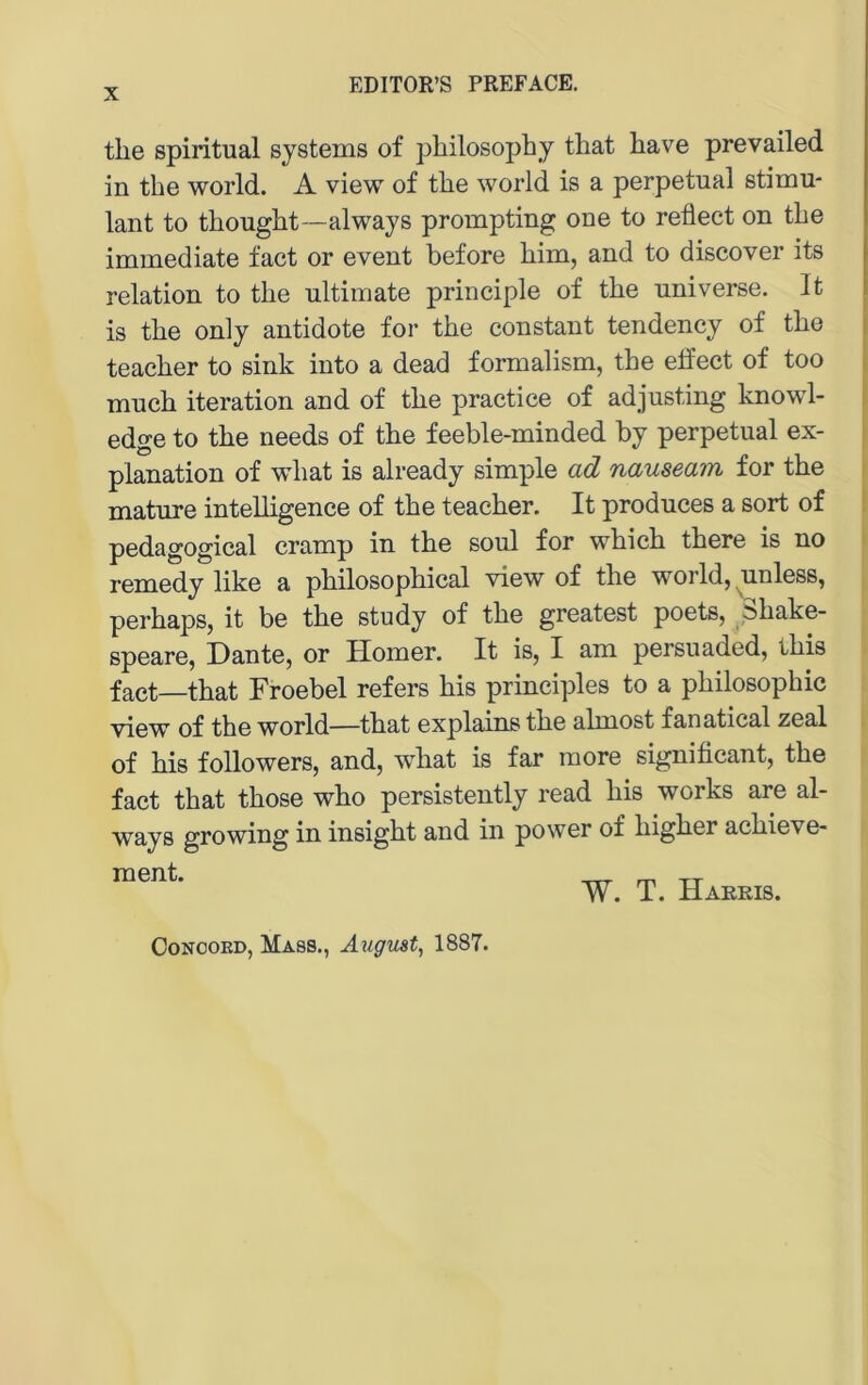 the spiritual Systems of pliilosophy that have prevailed in the world. A view of tlie world is a perpetual stimu- lant to thouglit—always prompting one to refiect on tbe immediate fact or event before bim, and to discover its relation to tbe ultimate principle of tbe universe. It is tbe only antidote for tbe constant tendency of tbe teacber to sink into a dead formalism, tbe elfect of too mucb iteration and of tbe practice of adjusting knowl- i edge to tbe needs of tbe feeble-minded by perpetual ex- planation of wbat is already simple ad nauseam for tbe i mature intelbgenee of tbe teacber. It produces a sort of pedagogical cramp in tbe soul for wbicb tbere is no remedy like a pbilosopbical view of the world, ^unless, perbaps, it be tbe study of tbe greatest poets, pibake- speare, Dante, or Homer. It is, I am persuaded, tbis fact—tbat Froebel refers bis principles to a pbilosopbic view of the world—tbat explains tbe almost fanatical zeal of bis followers, and, wbat is far more significant, tbe fact that tbose wbo persistently read bis works are al- ways growing in insigbt and in power of higher acbieve- ment. W. T. Harris. OoNOOED, Mass., August, 1887.