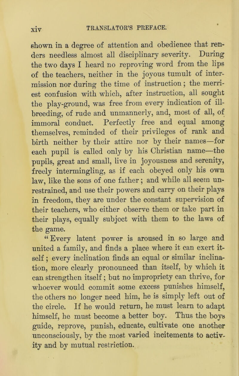 ßhown in a degree of attention and obedience tbat ren- ders needless almost all discij)linary severitj. Düring the two days I heard no reproving word from the lips of the teacbers, neither in tbe joyous tumult of inter- mission nor during the time of instruction; the merri- est confusion with which, after instruction, all sought the play-ground, was free from every indication of ill- breeding, of rüde and unmannerly, and, most of all, of immoral conduct. Perfectly free and equal among themselves, reminded of their privileges of rank and birth neither by their attire nor by their names—for each pupil is called only by his Christian name—the pupils, great and small, live in joyousness and serenity, freely intermingling, as if each obeyed only his own law, like the sous of one father; and while all seem un- restrained, and use their powers and carry on their plays in freedom, they are under the constant supervision of their teachers, who either observe them or take part in their plays, equally subjcct with them to the laws of the game. “Every latent power is aroused in so large and United a family, and finds a place where it can exert it- self ; every inclination finds an equal or similar inclina- tion, more clearly pronounced than itself, by which it can strengthen itself; but no impropriety can thrive, for whoever would commit some excess punishes himself, the others no longer need him, he is simply left out of the circle. If he would retum, he must learn to adapt himself, he must become a better boy. Thus the boys guide, reprove, punish, educate, cultivate one another unconsciously, by the most varied incitements to activ- ity and by mutual restriction.