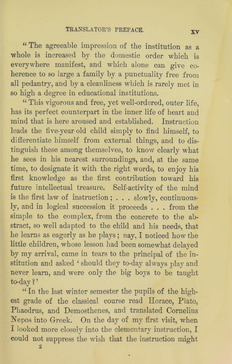 XV “ The agreeable impression of the institution as a whole is increased by the domestic Order which is everywhere manifest, and which alone can give co- herence to so large a family by a punctuality free from all pedantry, and by a cleanliness which is rarely met in so high a degree in educational institutions. “ This vigorons and free, yet well-ordered, outer life, has its perfect counterpart in the inner life of heart and mind that is here aronsed and established. Instruction leads the tive-year old child simply to find himself, to differentiate himself from external things, and to dis- tinguish these among themselves, to know clearly what he sees in his nearest surroundings, and, at the same time, to designate it with the right words, to enjoy his first knowledge as the first contribution toward his future intellectual treasure. Self-activity of the mind is the first law of Instruction; . . . slowly, continuous- ly, and in logical succession it proceeds . . . from the simple to the complex, from the concrete to the ab- stract, so well adapted to the child and his needs, that he leams as eagerly as he plays; nay, I noticed how the little children, whose lesson had been somewhat delayed by my arrival, came in tears to the principal of the in- stitution and asked ‘ should they to-day always play and never leam, and were only the big boys to be taught to-day ? ’ “ In the last winter semester the pupils of the high- est grade of the classical course read Horace, Plato, Phaedrus, and Demosthenes, and translated Cornelius ^^epos into Greek. On the da}’’ of my first visit, when I looked more closely into the elementary instruction, I could not suppress the wish that the instruction might