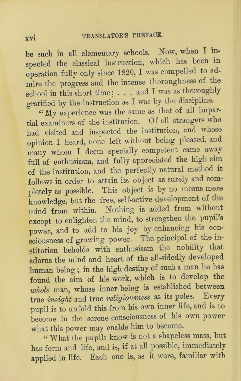 be such in all elementary schools. Now, when I in- ßpected the classical instruction, which has been in Operation fully only since 1820, I was compelled to ad~ mire the progress and the intense thoroughness of the ßchool in this short time; . . • and I was as thoroughly gratified by the instruction as I was by the discipline. experience was the same as that of all impar- tial examiners of the Institution. Of all strangers who had visited and inspected the Institution, and whose opinion I heard, none left without being pleased, and many whom I deem specially competent came away full of enthusiasm, and fully appreciated the high aim of the institutiou, and the perfectly natural method it follows in Order to attain its object as surely and com- pletely as possible. This object is by no means mere knowledge, but the free, self-active development of the mind from within. Nothing is added from without except to enlighten the mind, to strengthen the pupil’s power, and to add to his joy by enhancing bis con- ßciousness of growing power. The principal of the in- stitution beholds with enthusiasm the nobility that adorns the mind and heart of the all-sidedly developed human being ; in the high destiny of such a man he has found the aim of his work, which is to develop the wJiole man, whose inner being is established between true insight and true religiousness as its poles. Eyery pupil is to unfold this from his own inner life, and is to become in the serene consciousness of his own power what this power may enable him to become. ‘‘ TS^hat the pupils know is not a shapeless mass, but has form and life, and is, if at all possible, immediately applied in life. Each one is, as it were, familiär with