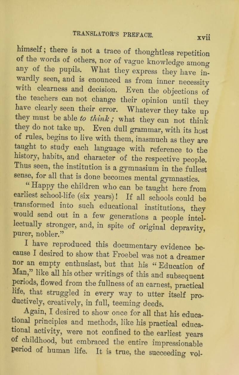 himseK; there is not a trace of thoughtless repetition of the words of others, nor of vague knowledge among anj of the pupils. What thej express they have in- wardly seen, and is enonnced as from inner necessity with clearness and decision. Even the objections of the teaehers can not change their opinion until they have cleariy seen their error. Whatever they take up they must be able to thinJc; what they can not think they do not take up. Even dull grammar, with its host of rules, begins to live with them, inasmuch as they are taught to study each language with reference to the history, habits, and character of the respective people. Thus seen, the institution is a gymnasium in the füllest Sense, for all that is done becoines mental gymnastics. Happy the children who can be taught here from earliest school-life (six years)! If all schools could be transformed into such educational institutions, they would send out in a few generations a people intel- lectually strenger, and, in spite of original depravitv purer, nobler.” ^ I have reproduced this documentary evidence be- cause I desired to show that Froebel was not a dreamer nor an empty enthusiast, but that his “ Education of Man,” like all his other writings of this and subsequent penods, flowed from the fullness of an earnest, practical Hfe, that struggled in every way to utter itself pro- ductively, creatively, in full, teeming deeds. Again, I desired to show once for all that his educa- tional principles and methods, like his practical educa- tional activity, were not confined to the earliest years of childhood, but embraced the entire impressionable period of human life. It is true, the succeeding vol-