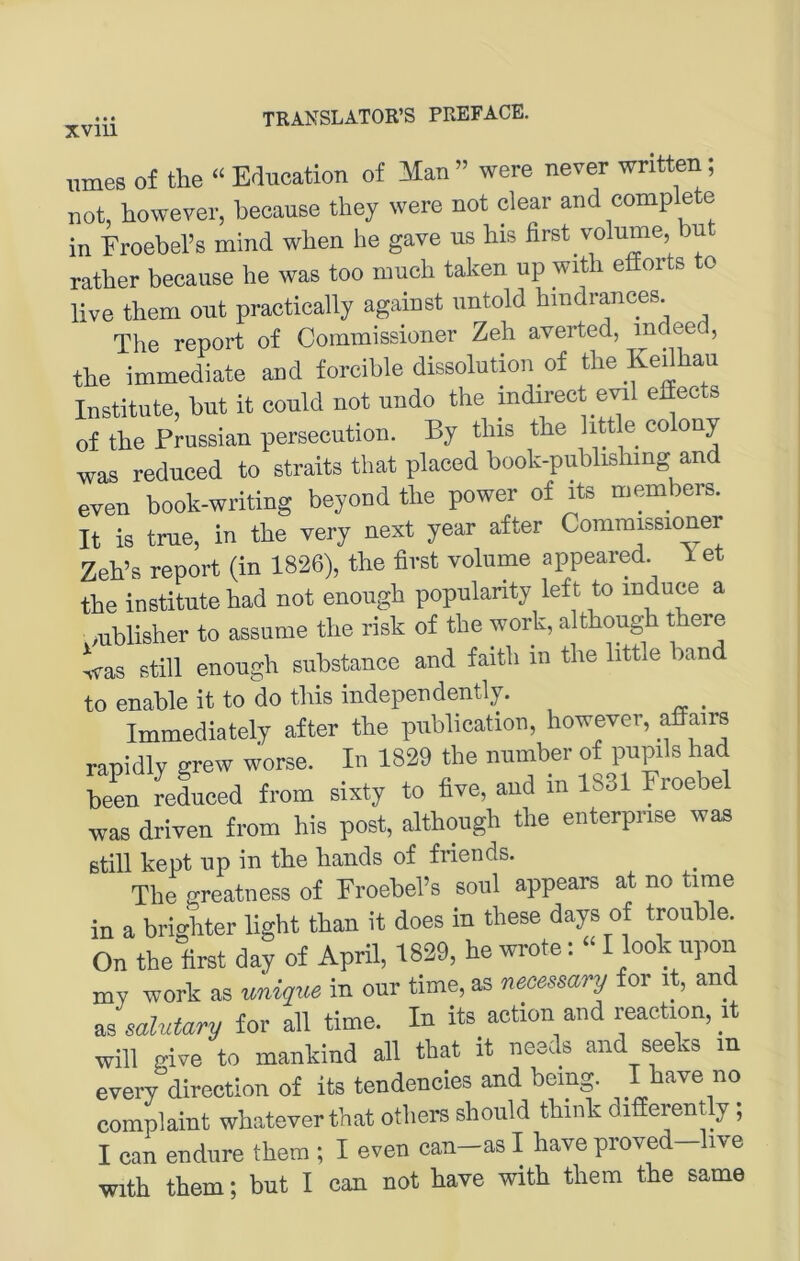 innes of the “ Education of Man ” were never written; not, however, because they were not clear and comp e e in Eroebers mind wben he gave ns bis first volume, but rather because he was too much taken up with efforts o live them out practically against untold bindrances The report of Commissioner Zeh averted, indeed, the immediate and forcible dissolution of the Kedhau Institute, but it could not undo the indirect evil effec s of the Frussian persecution. By this the little colony was reduced to straits that placed book-publishing and even book-writing beyond the power of its members. It iS true, in the very next year after Commissioner Zeh’s report (in 1826), the first volume appeared. Yet the institute had not enough popularity left to induce a mblisher to assume the risk of the work, although there was still enough substance and faith in the httle band to enable it to do this independently. ^ Immediately after the publication, however, affairs rapidly grew worse. In 1829 tlie number of pupils had been reduced from sixty to five, and in 1831 Eroebel was driven from bis post, although the enterprise was still kept up in the hands of friends. The greatness of EroebeFs soul appears at no time in a brighter light than it does in these days of trouble. On the first day of April, 1829, he wrote; “ I look upon my work as unique in our time, as necessary for it, and Jsalutary for all time. In its action and reaction, it will give to mankind all that it needs and seeks in every direction of its tendencies and being. I have no complaint whateverthat others should think differently ; I can endure them ; I even can-as I have proved-live with them; but I can not have with them the same