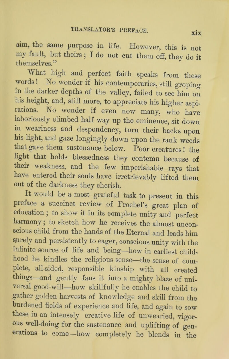 XIX aim, the same purpose in life. However, this is not mj fault, but tlieirs ; I do not cut tbem off, thej do it tliemselves.” What high and perfect faith speaks from these words! Ko wonder if his contemporaries, still groping in the daiker depths of the valley, failed to see him on his height, and, still more, to appreciate his higher aspi- rations. No wonder if even now many, who have laborionsly climbed half way up the eminence, sit down in weariness and despondency, turn their backs upon his light, and gaze longingly down upon the rank weeds that gave them sustenance below. Poor creatures! the light that holds blessedness they contemn because of their weakness, and the few imperishable rays that have entered their souls have irretrievably lifted them out of the darkness they cherish. It would be a most grateful task to present in this preface a succinct review of Froebel’s great plan of education ; to show it in its complete unity and perfect hannony; to sketch how he receives the almost uncon- scious child frora the hands of the Etemal and leads him ^urely and persistently to eager, conscious unity with the infinite source of life and being—how in earliest child- hood he kindles the religious sense—the sense of com- plete, all-sided, responsible kinship with all created things—and gently fans it into a mighty blaze of uni- versal good-will—how skillfully he enables the child to gather golden harvests of knowledge and skill from the burdened fields of experience and life, and again to sow these in an intensely Creative life of unwearied, vigor- ous well-doing for the sustenance and uplifting of gen- erations to come—how completely he blends in the