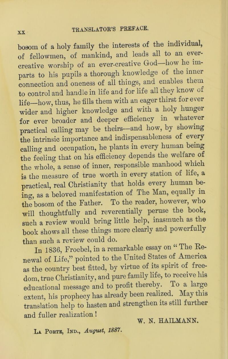 bosom of a holy family the interests of tlie individual, of fellowmen, of mankind, and leads all to an ever- creative worship of an ever-creative God—how be im- parts to bis pupils a tborougb knowledge of tbe inner Connection and oneness of all tbings, and enables tbem to control and bandle in life and for life all tbey know of life bow, tbus, be blls tbem witb an eager tbirst for ever wider and bigber knowledge and witb a boly bmiger for ever broader and deeper efficiency in wbateyer practical calling may be tbeirs—and bow, by sbowing tbe intrinsic importance and indispensableness of every calling and occupation, be plants in every buman being tbe Ming tbat on bis efficiency depends tbe welfare^ of tbe wbole° a sense of inner, responsible manbood wbicb is tbe measure of true wortb in every Station of life, a practical, real Cbristianity tbat bolds every buman be- ing, as a beloved manifestation of Tbe Man, equally in tbebosom of tbe Fatber. To tbe reader, bowever, wbo will tbougbtfully and reverentially peruse tbe book, 8ucb a review would bring little belp, inasmucb as the book sbows all these tbings more clearly and powerfully tban such a review could do. In 1836, Froebel, in a remarkable essay on “ Tbe Ke- newal of Life,” pointed to tbe United States of America as the country best fitted, by virtue of its spirit of free- dom, true Cbristianity, and pure family life, to receive bis educational message and to profit tbereby. To a large extent, bis prophecy bas already been realized. ^ May tbis translation belp to basten and strengthen its still furtber and fuller realization I W. N. HAILMANN. Lx PoETE, Ind., August, 1887.