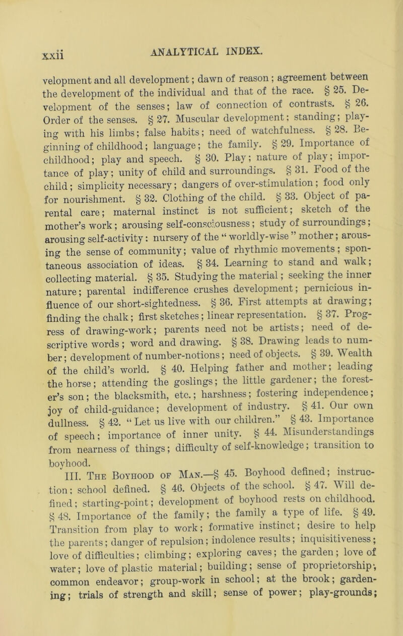 velopinent and all development; dawn of reason; agreement between the development of the individual and that of the race. § 25. De- velopment of the senses; law of connection of contrasts. ^ 26, Order of the senses. §27. Muscular development: Standing; play- ing with his limbs; false habits; need of watchfulness. § 28. Le- ginning of childhood; language; the family. §29. Impoitance of childhood; play and speech. § 30, Play; nature of play; iinpor- tance of play; unity of child and surroundings. § 31. Food of the child; simplicity necessary; dangers of over-stimulation; food only for nourishment. § 32. Clothing of the child. § 33. Object of pa- rental care; maternal instinct is not sufficient; sketeh of the mother’s work; arousing self-consciousness; study of surroundings; arousing self-activity: nursery of the “ worldly-wise ” mother; arous- ing the senseof Community; value of rhythmic movements; spon- taneous association of ideas. § 34. Learning to stand and walk; collecting material, § 35. Studying the material; seeking the inner nature; parental indifCerence crushes development; pernicious in- fluence of our short-sightedness. §36. First attempts at drawing; finding the chalk; first sketches; linear representation. § 37. Prog- ress of drawing-work; parents need not be artists; need of de- scriptive words ; word and drawing. § 38. Drawing leads to num- ber; development of number-notions; need of objects. § 39. Wealth of the child’s world. § 40. Helping father and mother; leading the horse; attending the goslings; the little gardener; the forest- er’s son; the blacksmith, etc.; harshness; fostering independence; joy of child-guidance; development of industry. §41. Our own dullness. § 42. “ Let us live with our ehildren.” § 43. Importance of speech; importance of inner unity. § 44. Misunderstandings frora nearness of things; difficulty of self-knowledge; transition to boyhood. III. The Boyhood of Man.—§ 45. Boyhood defined; instruc- tion: school defined. § 46. Objects of the school. §47. Will de- fined; starting-point; development of boyhood rests on childhood. §48. Importance of the family; the family a type of life. §49. Transition from play to work; formative instinct; desire to help the parents; danger of repulsion; indolence results; inquisitiveness; love of difficulties; climbing; exploring caves; the garden ; love of water; love of plastic material; building; sense of proprietorship', common endeavor; group-work in school; at the brook; garden- ing; trials of strength and skill; sense of power; play-grounds;