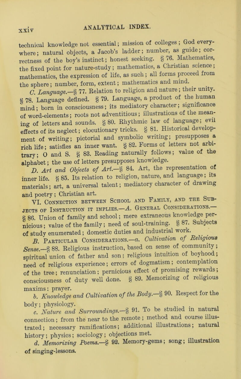 technical knowledge not essential; mission of Colleges; God every- where; natural objects, a Jacob’s ladder; number, as guide; cor- rectness of the boy’s instinct; honest seeking. § 76. Mathematics, the fixed point for nature-study; mathematics, a Christian Science; mathematics, the expression of life, as such; all forms proceed from the sphere; number, form, extent; mathematics and mind. ^ C. La7iguage.—% 77. Relation to religion and nature; their unity. § 78. Language defined. § 79. Language, a product of the human mind; born in consciousness; its mediatory character; significance of word-elements; roots not adventitious; illustrations of the mean- ing of lettersand sounds. §80. Rhythmic law of language; evii effects of its neglect; elocutionary tricks. § 81. Historical develop- ment of writing; pictorial and symbolie writing; presupposes a rieh life; satisfles an inner want. § 83. Forms of letters not arbi- trary; 0 and S. § 83. Reading naturally follows; value of the alphabet; the use of letters presupposes knowledge. D. Art and Oljecta of Art.-^ 84. Art, the representation of inner life. § 85. Its relation to religion, nature, and language; its materials; art, a universal talent; mediatory character of drawing and poetry ; Christian art. VI. Connection between School and Family, and the Sub- jECTS OF Instruction it implies.—A. General Considerations.— § 86. Union of family and school; raere extraneous knowledge per- nicious; value of the family; need of soul-training. § 87. Subjects of study enumerated; domestic duties and industrial work. B. Particular Considerations.—a. Cultivation of Religi^ § 88. Religious Instruction, based on sense of community; spiritual union of father and son: religious intuition of boyhood; need of religious experience; errors of dogmatism; contemplation of the tree; renunciation; pernicious effect of promising rewards, consciousness of duty well done. § 89. Memorizing of religious maxims: prayer. » h. Knowledge and Cultivation of the Body.-% 90. Respect for the body; physiology. . , c. Kature and Surroundings.-% 91. To be studied in natural Connection; from the near to the remote ; method and course illus- trated; necessary ramifleations; additional illustrations; natural history; physics; sociology; objections met. d. Memorizing Poems.—§ 92. Memory-gems; song; illustration of singing-lessons.