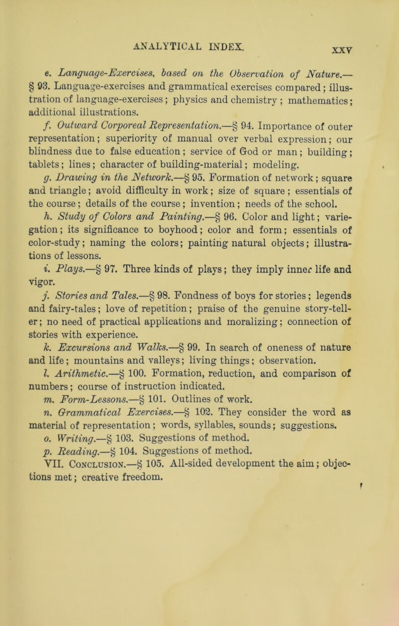 XXV e. Language-Exercises. based on the Observation of Nature.— § 93. Language-exercises and grammatical exercises compared; Illus- tration of language-exercises; physics and chemistry ; mathematics; additional illustrations. /, Outward Corporeal Representation.—§ 94. Importance of outer representation; superiority of manual over verbal expression; our blindness due to false education ; Service of God or man; building; tablets; lines; character of building-material; modeling. g. Drawing in the Network.—§ 95. Formation of netvvork; square and triangle; avoid diffieulty in work; size of square ; essentials of the course; details of the course; Invention; needs of the school. h. Study of Colors and Painting.—§ 96. Color and light; varie- gation; its significance to boyhood; color and form; essentials of color-study; naming the colors; painting natural objects; illustra- tions of lessons. i. Plays.—§ 97. Three kinds of plays; they imply inner life and vigor. j. Stories and Tales.—§ 98. Fondness of boys for stories; legends and fairy-tales; love of repetition; praise of the genuine story-tell- er; no need of practical applications and moralizing; connection of stories with experience. k. Excursions and Walles.—§ 99. In search of oneness of nature and life; mountains and valleys; living things; observation. l. Arithmetic.—§ 100. Formation, reduction, and comparison of numbers; course of Instruction indicated. m. Fonn-Lessons.—§ 101. Outlines of work. n. Orammatical Exercises.—§ 102. They consider the word as material of representation; words, syl!ables, sounds; suggestions. 0. Writing.—§ 103. Suggestions of method. p. Reading.—g 104. Suggestions of method. VII. CoNCLUSiON.—§ 105. All-sided development the aim; objeo tions met; Creative freedom.