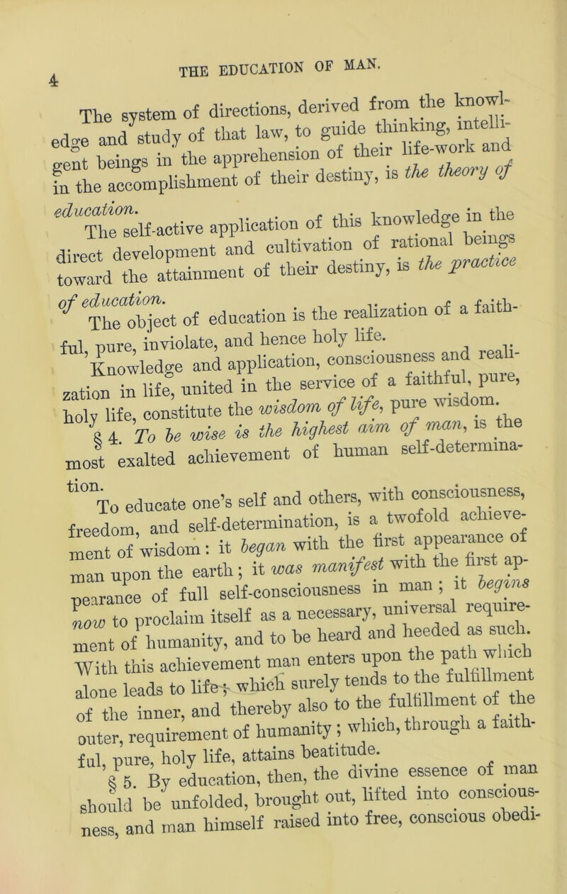 4 The System of directions, derived from &e knowl- ed<^e and^study of that law, to guide thinking, intelli- gent btfni in the apprchension of their life-work and fn the accLplishment of their destiny, is tU tUory of Mactlveapp^ of this knowW^^in tte direct development and cultivation of rational be g mwtrd the aLnment of their destiny, is the pracUce of edneation is the realization of a faith- ful pure, inviolate, and hence holy life. Knowledge and application, oonseiousness and reah- zation in life, nnited in the Service of a faithfnl, pme, iX me, constitute the wisdom oflife, pure wisdom 4 To be wise is the highest mm of man, is the ,nos! eilted achievement of human self-determma- *“to eduoate one’s seif and others, with consciousness, freedom, and self-determination, is a twofold achieve- ment of’wisdom: it began with the man npon the earth ; it was manifest with the hist ap peTrance of full self-conscioiisness in man ; it beg^ns \ow to proclaim itself as a necessary, Tel of humanity, and to be heard and heeded as sucK With this achievement man enters upon the P»* alone leads to life 5- whieli surely ^“^0^^ of the inner, and thereby also to the fulhllment of the oiiter, requirement of humanity; which, through a faith- ful, pure, holy liff^i attains beatitu^ e. Z6 By eLcation, then, the divine essence of man shoiild be unfolded, brought out, lifted into consoious- ness and man himself raised into free, conscious obedi-
