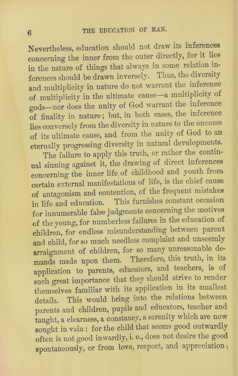 Nevertheless, education sliould not draw its inferences concerning the inner from the outer directly, for it lies in tlie nature of tMngs tliat always in some relation in- ferences slioiild be drawn inversely. Tlnis, the diversity and multiplicity in natnre do not warrant tbe inference of mnltiplicity in the ultimate canse—a multiplicity of go(jg—xior does the unity of God wari’ant the inference of finality in nature; but, in both cases, the inference lies conversely from the diversity in nature to the oncness of its ultimate canse, and from the unity of God to an eternally progressing diversity in natural developments. The failure to apply this truth, or rather the contm- ual sinning against it, the drawing of direct inferences concerning the inner life of childhood and youth from certain extemal manifestations of life, is the chief cause of antagonism and contention, of the frequent mistakes in life and education. This furnishes constant occasion for innumerable false judgments concerning the motives of the young, for numberless failures in the education of children, for endless misunderstanding between parent and child, for so much needless complaint and unseemly arraig-nment of children, for so many unreasonable de- mands made upon them. Therefore, this truth, in its application to parents, educators, and teachers, is of euch great importance that they should strive to render themselves familiär with its application in its smallest details. This would bring into the relations between parents and children, pupils and educators, teacher and taught, a clearness, a constancy, a serenity which are now soiight in vain : for the child that seems good outwardly often is not good inwardly, i. e., does not desire the good spontaneously, or from love, respcct, and appreciation