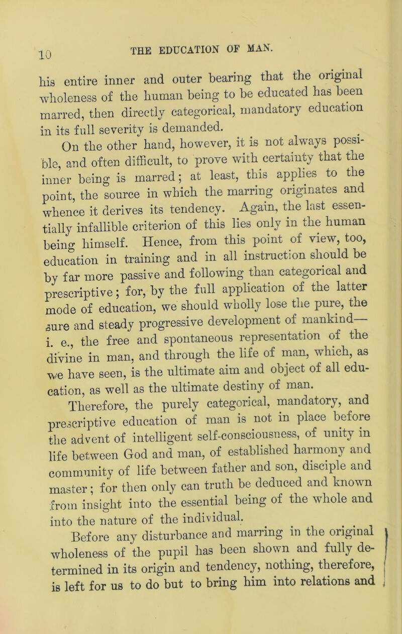 liis entire inner and outer bearing tbat tlie original wlioleness of tbe Immaii being to be educated bas been marred, tben directly categorical, niandatory education in its füll severity is demanded. On tbe otber band, bowever, it iß not always possi- ble and often ditbeult, to prove witb certainty tbat tbe inner being is marred; at least, tbis applies to tbe point, tbe source in wbicb tbe marring originates and wbence it derives its tendency. Again, tbe last essen- tially infallible criterion of tbis lies only in tbe buman being bimself. Hence, from tbis point of view, too, education in training and in all Instruction sbould be by far more passive and following tban categorical and prescriptive; for, by tbe full application of tbe latter mode of education, we sbould wbolly lose tbe pure, tbe aure and steady progressive development of mankind i. e., tbe free and spontaneous representation of tbe divine in man, and tbrougb tbe life of inan, wbicb, as we bave seen, is tbe ultimate aim and object of all edu- cation, as well as tbe ultimate destiny of man. Tberefore, tbe purely categorical, mandatory, and prescriptive education of man is not in place before tbe advent of intelligent self-consciousness, of unity in life between God and man, of establisbed barmony and Community of life between fatber and son, disciple and master; for tben only can trutb be deduced and known from insigbt into tbe essential being of tbe wbole and into tbe nature of tbe individual. Before any disturbance and marring in tbe original | wboleness of tbe pupil bas been sbown and fully de- j termined in its origin and tendency, notbing, tberefore, | is left for US to do but to bring bim into relations and ,