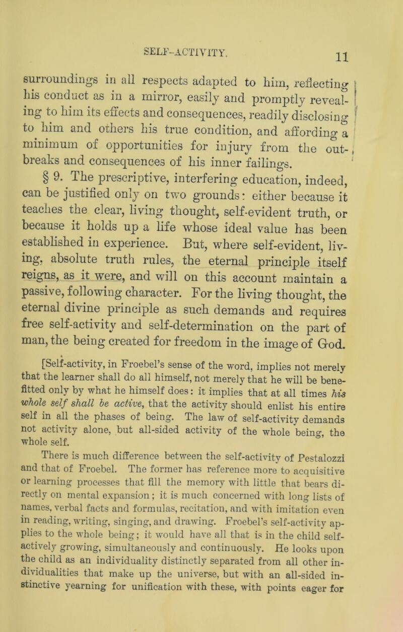 SELF-ACTIVITY. surioundiii^s in all r6spccts adaptnd to liiiHj rcflectiD^)' | his conduct as in a mirror, easilj and promptlj reveaC I ing to liiin its efi'ects and consequences, readilj disclosing ^ tü Lim and otliers his trne condition, and affording a minimum of opportunities for injmy from the out-, breaks and consequences of bis inner failings. ' § 9. The prescriptive, interfering education, indeed, can be justified onlj on two grounds: eitber because it teaclies tbe clear, living thougbt, self-evident trutb, or because it bolds up a bfe wbose ideal value bas been estabbsbed in experience. But, wbere self-evident, liv- ing, absolute trutli rules, tbe eternal principle itself reigns, as it were, and will ou tbis account inaintain a passive, following cbaracter. For tbe bving tbougbt, tbe eternal divine principle as sucb demands and requires free self-activity and self-determination on tbe part of man, tbe being created for freedom in tbe image of God. [Self-activity, in Froebel’s sense of the word, implies not merely that the leamer shall do all himself, not merely that he will be bene- fitted only by what he himself does: it implies that at all times Ms whole seif shall he active, that the activity should enlist his entire seif in all the phases of being. The law of self-activity demands not activity alone, but all-sided activity of the whole being, the whole seif. ° There is much difference between the self-activity of Pestalozzi and that of Froebel. The former has reference more to acquisitive or learning proeesses that fill the memory with little that bears di- rectly on mental expansion ; it is much concerned with long lists of names, verbal facts and formulas, recitation, and with imitation even in reading, writing, singing, and drawing. Froebel’s self-activity ap- plies to the whole being; it would have all that is in the child self- actively growing, simultaneously and continuously. He looks upon the child as an individuality distinctly separated from all other in- dividualities that make up the universe, but with an all-sided in- ßtinctive yearning for unification with these, with points eager for