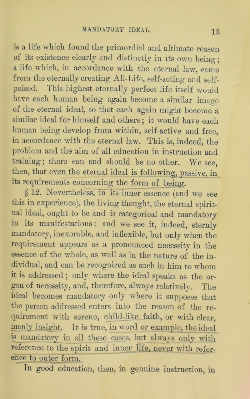 MANDATORY IDEAL. is a life which foiind tbe primordial and ultimate reason of its existence clearly and distinctly in its own being; a life which, in accordance with the eternal law, came from the eternally creating All-Life, self-acting and self- poised. This highest eternally perfect life itself wonld haTe each human being again become a similar image of the eternal ideal, so that each again might become a similar ideal for himself and others; it wonld have each human being develop from within, self-active and free, in accordance with the eternal law. This is, indeed, the Problem and the aim of all edncation in Instruction and training; there can and should be no other. We see, then, that even the eternal ideal is following, passive, in its requirements concerning the form of being. § 12. Nevertheless, in itsTnner essence (and we see this in experience), the living thought, the eternal spirit- ual ideal, ought to l)e and is categorical and mandatory in its manifestations: and we see it, indeed, stemly mandatory, inexorable, and inflexible, but only when the requirement appears as a pronounced necessity in the essence of the whole, as well as in the nature of the in- dividual, and can be recognized as such in him to whom it is addressed; only where the ideal speaks as the Or- gan of necessity, and, therefore, always relatively. The ideal becomes mandatory only where it supposes that the person addressed enters into the reason of the re- quirement with serene, child-like faith, or with clear, manly insight. It is true, in word or example, the ideal isjp^andatory in all these cases, but always only with reference to the spirit and inner life, never with refer- ence to outer form. In good education, then, in genuine instruction, in