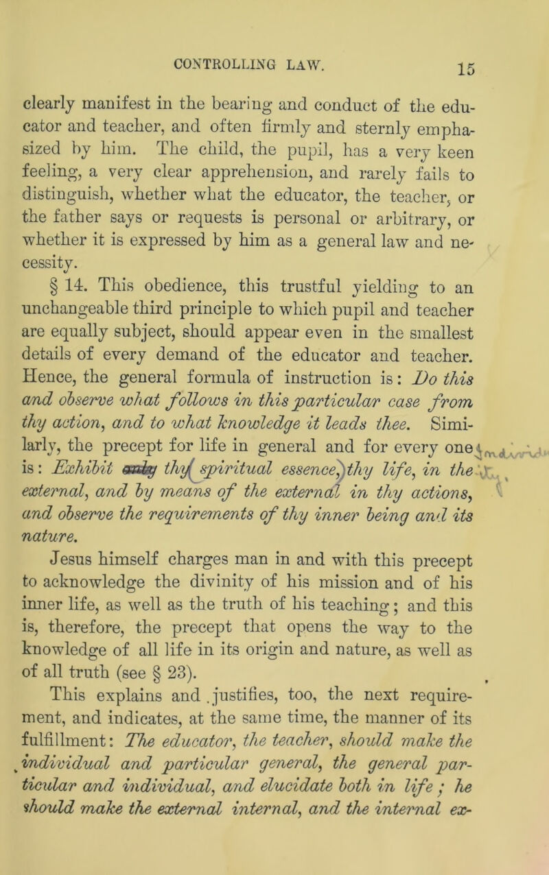 CONTROLLING LAW. clearly manifest in the beariug and conduct of tlie edu- cator and teaclier, and often ürmly and sternly empha- sized by liim. The child, the pupi], has a very keen feeling, a very clear apprelieusion, and rarely fails to distiuguish, whether what the edncator, the teacherj or the father says or requests is personal or arbitrary, or whether it is expressed by him as a general law and ne- cessitv. § 14. This obedience, this trustful yielding to an unchangeable third principle to which pupil and teacher are equally subject, should appear even in the smallest details of every demand of the edncator and teacher. Hence, the general formula of instruction is: Do this and ohserve what follows in this particular case from thy action, and to what hnowledge it leads thee. Simi- larly, the precept for life in general and for every one^^^jj^bAr»« is: Exhihit Üm^sjpiritual essence^thy life, in the:^^^^ external, and hy means of the externdl in thy actions, *'■ and ohserve the reguirements of thy inner heing and its nature. Jesus himself charges man in and with this precept to acknowledge the divinity of his mission and of his inner life, as well as the truth of his teachino-; and this is, therefore, the precept that opens the way to the knowledge of all life in its origin and nature, as well as of all truth (see § 23). This explains and , justifies, too, the next require- ment, and indicates, at the saine time, the manner of its fulfillment: The educator, the teacher, should mähe the fndividual and particular general, the general ptar- ticular and individual, and elucidate hoth in life ’ he should make the extemal internal, and the inteimal ex-