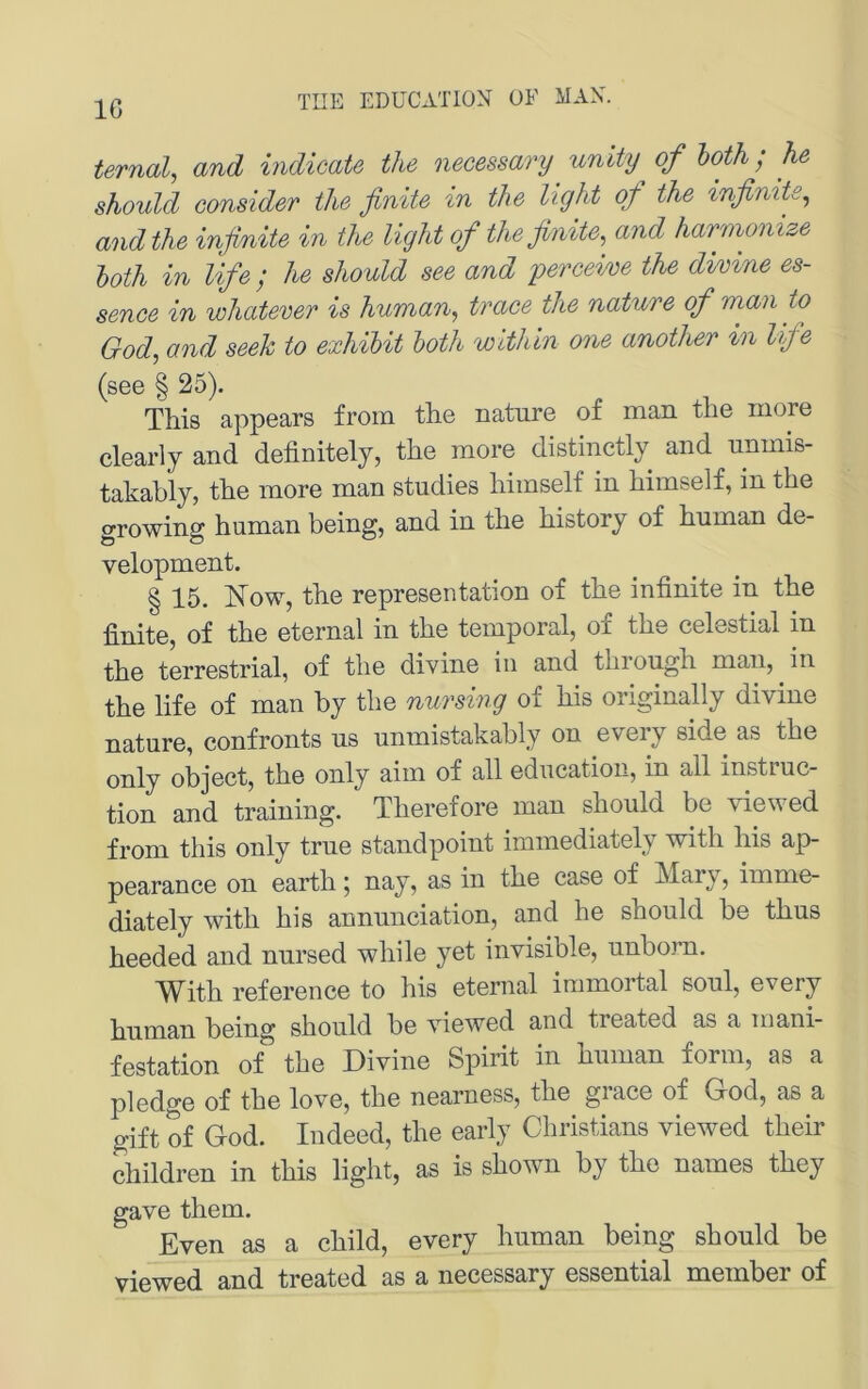 IG ternal, and indicate the necessary unity^ of hoth; he should consider the finite in the light qf the infinite^ and the injmite in the light of the finite^ and harmonize loth in lifie ; he should see and perceim the divine es- sence in whatever is human, trace the nature of man to God, and seek to exhibit both within one another in lifie (see § 25). This appears froin the nature of man the inore clearly and definitely, the more distinctly and uninis- takably, the more man studies himself in himself, in the growing human being, and in the history of human de- velopment. § 15. Now, the representation of the infinite in the finite, of the eternal in the temporal, of the celestial in the terrestrial, of the divine in and through man, in the life of man by the nursing of his originally divine nature, confronts us unmistakably on eveiy side as the only object, the only aim of all education, in all instiuc- tion and training. Therefore man should be viewed from this only true standpoint immediately with his ap- pearance oii earth 5 n^-y? case of Mary, imme- diately with his annunciation, and he should be thus heeded and nursed while yet invisible, unborn. With reference to his eternal iramortal soul, every human being should be viewed and treated as a mani- festation of the Divine Spirit in human form, as a pledge of the love, the nearness, the grace of God, as a gift of God. ludeed, the early Christians viewed their children in this light, as is shown by the names they gave them. Even as a child, every human being should be viewed and treated as a necessary essential member of