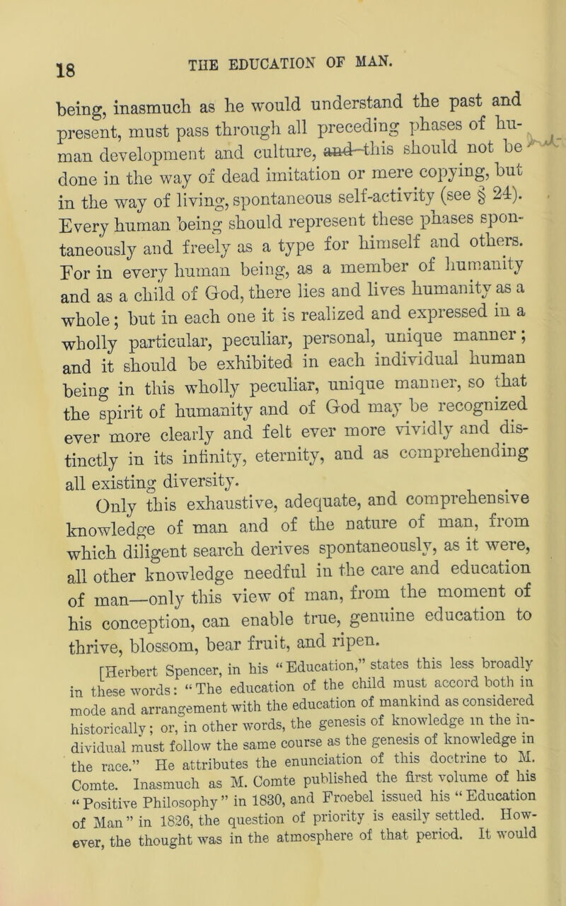 18 being, inasmuch as he would understand the past and present, must pass through all preceding phases of hu- man development and cnltnre, aö4-this should^ not he ^ done in the way of dead imitation or mere copying, hut in the way of living, spontaneous self-activity (see § 24). Every human being should represent these phases spon- taneously and freely as a type for himself and others. For in every human being, as a member of humanity and as a child of God, there lies and lives humanity as a whole; but in each one it is realized and expressed m a wholly particular, peculiar, personal, unique mannei , and it should be exhibited in each individual human being in this wholly peculiar, unique manner, so that the spirit of humanity and of God may be recognized ever more clearly and feit ever more vividly and dis- tinctly in its intinity, eternity, and as comprehending all existing diversity. ünly this exhaustive, adequate, and comprehensive knowledge of man and of the nature of man, from which diligent search derives spontaneously, as it were, all other knowledge needful in the care and education of man—only this view of man, from the moment of his conception, can enable true,^ genuine education to thrive, blossom, bear fruit, and ripen. [Herbert Spencer, in his “Education,” States this less broadly in these words: “The education of the child must accord both in mode and arrangement with the education of mankind as considered historically; or, in other words, the genesis of knowledge in the in- dividual must follow the same course as the genesis of knowledge in the race.” He attributes the enunciation of this doctrine to M. Comte. Inasmuch as M. Comte published the first volume of his “Positive Philosophy” in 1830, and Froebel_ issued his “Education of Man” in 1826, the question of priority is easily settled. How- ever, the thought was in the atmosphere of that period. It would