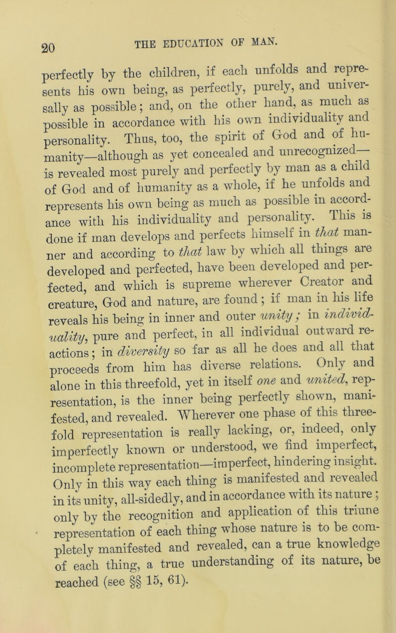 20 perfectly by tbe cbildren, if eacb unfolds and repre- sents bis own being, as perfectly, purely, and univei- sally as possible; and, on the other band, as naucb as possible in accordance witb bis own individuality and Personality. Tbus, too, tbe spirit of God and of bu- manity—altbougb as yet concealed and unrecognized— is revealed most purely and perfectly by man as a cbdd of God and of bumauity as a wbole, if be unfolds and represents bis own being as mucb as possible in accord- ance witb bis individuality and personality. Ibis is done if man develops and perfects bimself in that man- ner and according to tliat law by wbicb all tbings are developed and perfected, bave been developed and per- fected, and wbicb is supreme wberever Creator and creature, God and nature, are found; if man in bis life reveals bis being in inner and outer unity ; in indtvid- uality^ pure and perfect, in all indiGdual outward re- actions; in diversity so far as all be does and all tbat proceeds from bim bas diverse relations. Only and alone in tbis tbreefold, yet in itself one and united^ rep- resentation, is tbe inner being perfectly sbown, mani- fested, and revealed. Wberever one pbase of tbis tbree- fold representation is really lacking, or, indeed, only im perfectly known or understood, we find imperfect, incomplete representation—imperfect, bindering insigbt. Only in tbis way eacb tbing is manifested and revealed in its unity, all-sidedly, and in accordance witb its nature ; only by tbe recognition and application of tbis triune representation of eacb tbing whose nature is to be com- pletely manifested and revealed, can a trne knowledge of eacb tbing, a true understanding of its nature, be