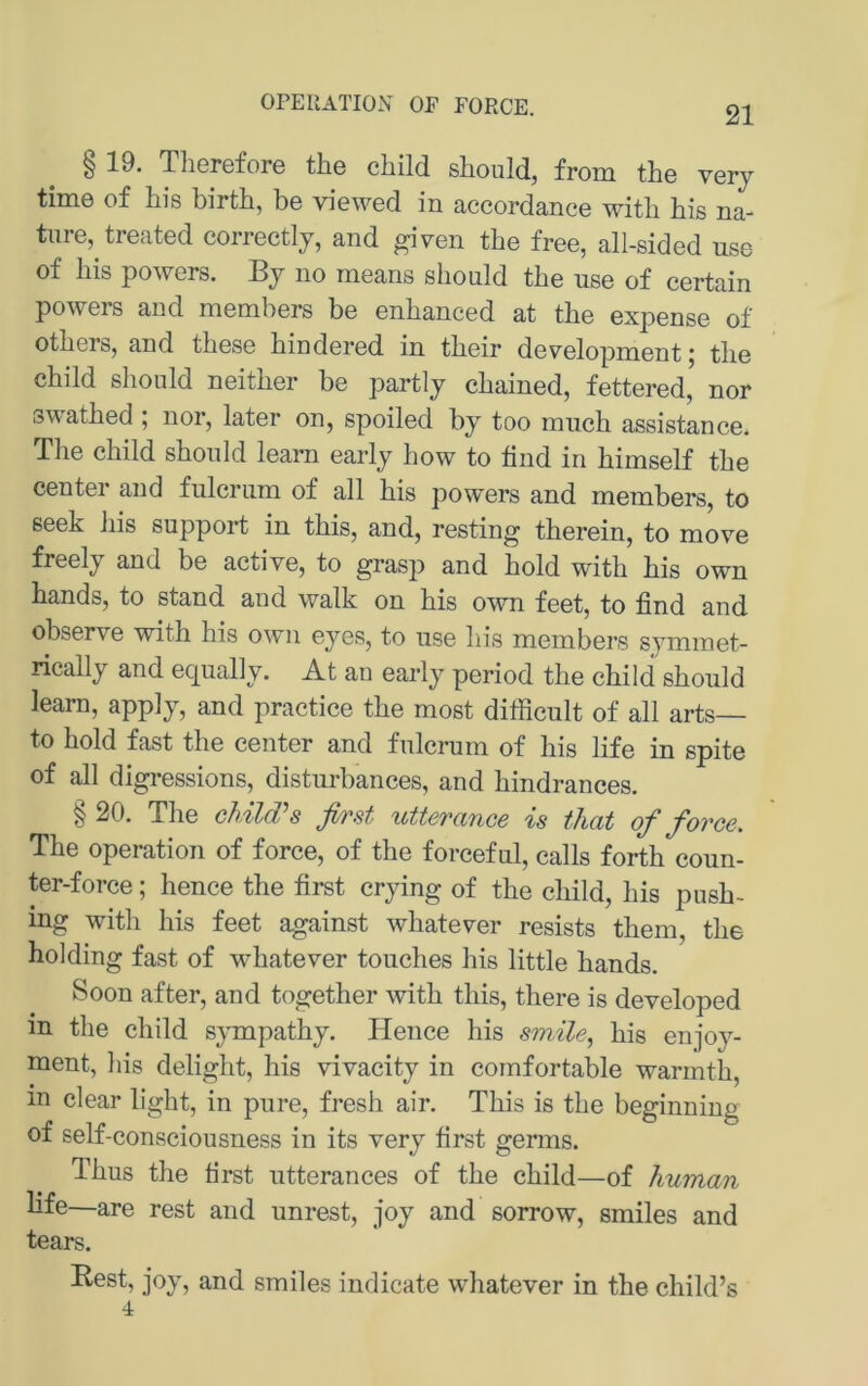 OPEIlATIOiV OF FORCE. § 19. Therefore the cliild should, from the very time of his birth, be viewed in accordance witli bis na- tnre, treated correctly, and given the free, all-sided use of bis powers. By no means sbonld tbe use of certain powers and members be enbanced at tbe expense of otbers, and tbese bindered in tbeir development; tbe cbild sbonld neitber be partly cbained, fettered, nor swatbed ; nor, later on, spoiled by too miicb assistance. Tbe cbild sbonld learn early bow to find in bimself tbe Center and fulcriim of all bis powers and members, to seek bis support in tbis, and, resting tberein, to move freely and be active, to grasp and bold witb bis own bands, to stand and walk on bis own feet, to find and observe witb bis own eyes, to use bis members symmet- rically and equally. At an early period tbe cbild sbould learn, apply, and practice tbe most dilRcult of all arts— to bold fast tbe center and fulcrum of bis life in spite of all digressions, disturbances, and bindrances. § 20. Tbe chiWs first utterance is tliat of force. Tbe Operation of force, of tbe forceful, calls fortb coun- ter-force; bence tbe first crying of tbe cbild, bis pusb- ing witb bis feet against wbatever resists tbem, tbe holding fast of wbatever toucbes bis little bands. Soon after, and togetber witb tbis, tbere is developed m tbe cbild sympatby. Hence bis smile, bis enjoy- ment, bis deligbt, bis vivacity in cornfortable warmtb, in clear ligbt, in pure, fresb air. Tbis is tbe beginniug of self-consciousness in its very first genns. Tbus tbe first utterances of tbe cbild—of human life—are rest and unrest, joy and sorrow, smiles and tears. Rest, joy, and smiles indicate wbatever in tbe cbild’s 4