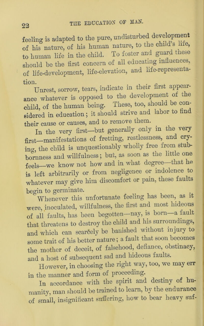 22 feeling is adapted to the pure, undisturbed development of bis nature, of his human nature, to the child s hie, to human lile in the child. To foster and guai-d these should he the hrst concern of all educatmg inhuences, of life-development, life-elevation, and life-representa- tion. . n X. Unrest, sorrow, tears, indicate in their first appear- ance whatever is opposed to the development oi the child, of the human being. These, too, should be con- ßidered in education; it should ßtrive and labor to find their cause or causes, and to rernove them. In the very first—but generally only in the very first—manifestations of fretting, restlessness, and cry- iBg, the child is unquestionably wholly free from stub- bornness and willfulness; but, as soon as the little one feels—we know not how and in what degree—that he is left arbitrarily or from negligeuce or indolence to whatever may give him discomfort or pain, these faults begin to germinate. Whenever this unfortunate feeling has been, as it were, inoculated, willfulness, the first and most hideous of all faults, has been begotten—nay, is born—a fault that threatens to destroy the child and his surroundings, and which can scaröely be banished without injury to some trait of his better nature; a fault that soon becomes the mother of deceit, of falsehood, defiance, obstinacy, and a host of subsequent sad and hideous faults. However, in choosing the right way, too, we may err in the manner and form of proceeding. In accordance with the spirit and destiny of hu- manity, man should be trained to leam, by the endurance of small, insignilicant sulfering, how to bear heavy suf-