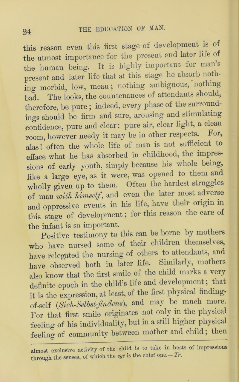 this reason even tliis first stage of development is of the iitmost importance for the present and later life of the human being. It is highly important for man s present and later life tliat at this stage he absorb noth- ing morbid, low, mean; nothing ambiguous,'nothing bad. The looks, the countenances of attendants should, therefore, he pure; indeed, every phase of the surround- ings should he firm and sure, arousing and stimnlating confidence, pure and clear: pure air, clear light, a clean room, however needy it may be in other respects. For, alas! often the whole life of man is not sufficient to efface what he has absorbed in childhood, the impres- ßions of early youth, simply becanse his whole being, like a large eye, as it were, was opened to them and wholly glven up to them. Often the hardest struggles of man witJi Umself, and even the later most adyerse and oppressive events in his life, have their origiii in this stage of development; for this reason the care of the infant is so important. Positive testimony to this can be borne by mothers who have nursed some of their children themselves, have relegated the nursing of others to attendants, and have observed both in later life. Similarly, mothers also know that the first smile of the child marks a very definite epooh in the child’s life and development; that it is the expression, at least, of the first physical finding- of-self {Sich-mstrflndens), and may be mnch more. For that first smile originates not only in the physical feeling of his individiiality, but in a still higher physical feeling of Community between mother and child; then »Imost oxclmive activity of the child is to take in hosts of irapressions through the senses, of which the eye is the chief one. Tr.