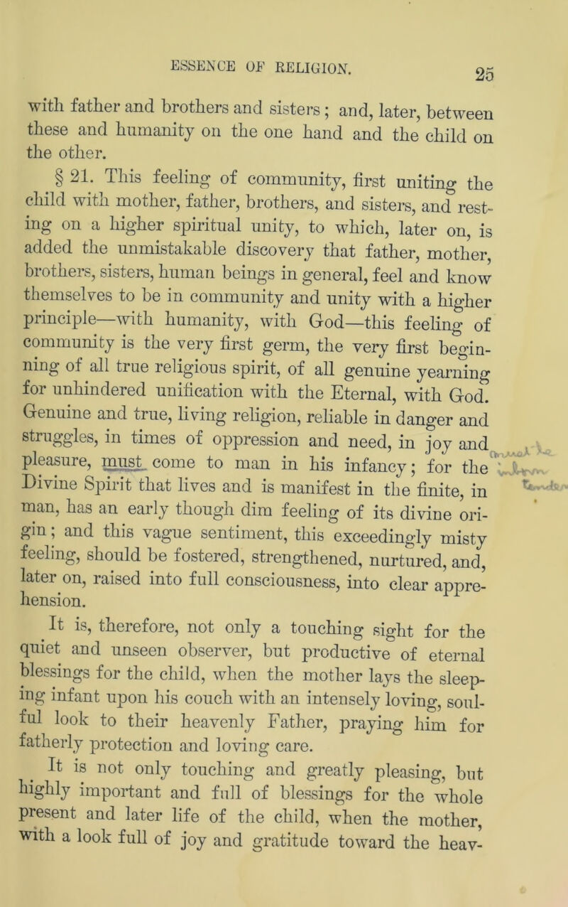 ESSENCE OE RELIGION. with father and brothers and sisters; and, later, between these and biimanitj on tbe one band and the cbild on the other. § 21. This feeling of comnmnitj, first uniting tbe cbild witb motber, fatber, brotbers, and sisters, and rest- ing on a Ingber spiritual unity, to wbicb, later on, is added tbe iinmistakable discoverj tbat fatber, motber brotbers, sisters, biiman beings in general, feel and know themselves to be in community and unity mtb a bigber principle—witb bumanity, witb God—tbis feeling of Community is tbe very first germ, tbe very first begin- ning of all true religious spirit, of all genuine yearning for unbindered unification witb tbe Eternal, witb God. Genuine and true, living religion, reliable in danger and struggles, in times of oppression and need, in iov and pleasure, must, come to man in bis infancy; for tbe Divine Spirit tbat lives and is manifest in tbe finite, in man, bas an early tbougb dim feeling of its divine ori- gin ; and tbis vague sentiment, tbis exceedingly misty feeling, sbould be fostered, strengthened, nurtured, and, later on, raised into full consciousness, into clear appre- bension. It is, tberefore, not only a toucbing sigbt for tbe quiet and unseen observer, but productive of eternal blessings for tbe cbild, wben tbe motber lays tbe sleep- ing infant upon bis coucb witb an intensely loving, soul- ful look to tbeir beavenly Fatber, praying bim for fatberly protection and loving care. It is not only toucbing and greatly pleasing, bnt bigbly important and full of blessings for tbe wbole present and later life of tbe cbild, wben tbe motber, witb a look full of joy and gratitude toward tbe beav-