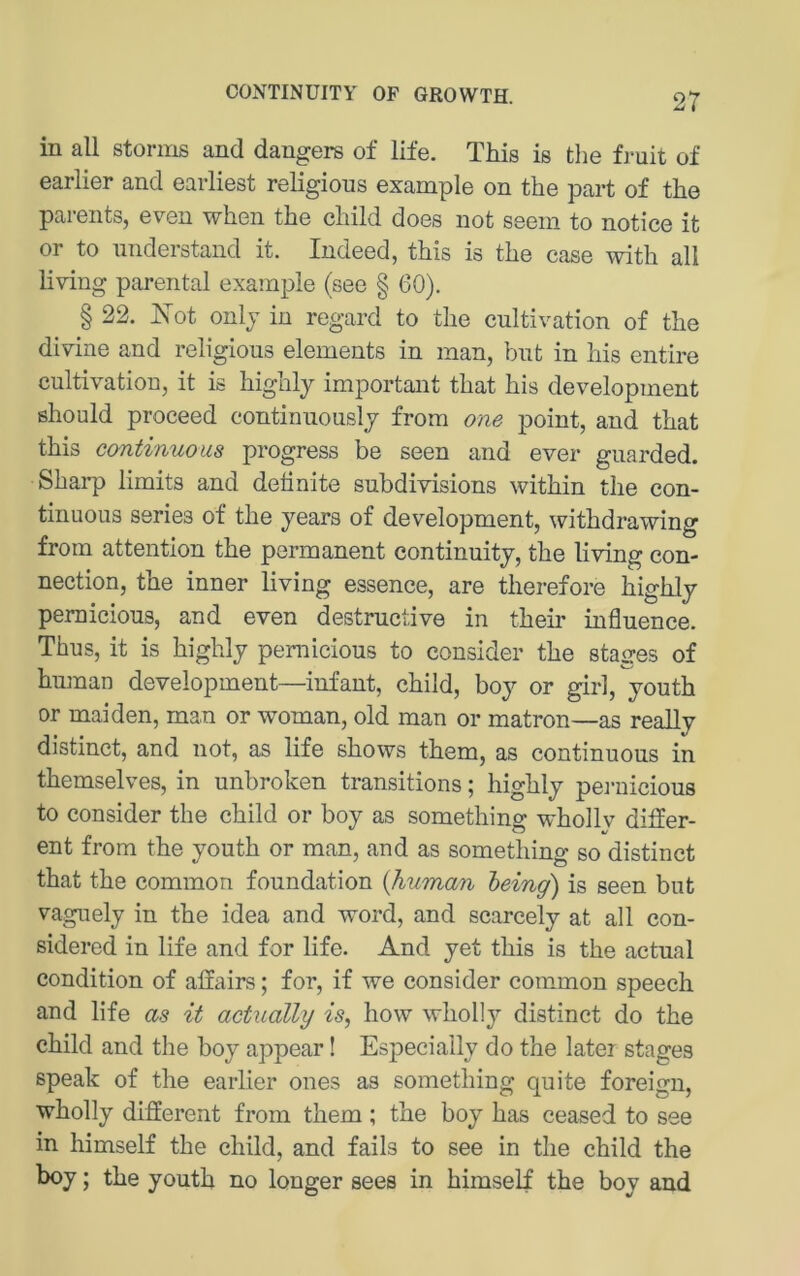 in all storiiis and dangers of life. This is the fi'uit of earlier and earliest religious example on the part of the parents, even when the child does not seein to notice it or to nnderstand it. Indeed, this is the case with all living parental example (see § 60). § 22. Kot onlj in regard to the cultivation of the divine and religious elements in man, bnt in his entire cultivation, it is highly important that his development should proceed continuouslj from one point, and that this continuous progress be seen and ever guarded. Sharp limits and definite subdivisions within the con- tinuous series of the years of development, withdrawing from attention the permanent continuitj, the living Con- nection, the inner living essence, are therefore highly pemicious, and even destructive in their influence. Thus, it is highly pemicious to consider the stages of human development—infant, child, boy or girl, youth or maiden, man or woman, old man or matron—as really distinct, and not, as life shows them, as continuous in themselves, in unbroken transitions; highly pei-uicious to consider the child or boy as somethino- whollv differ- ent from the youth or man, and as something so distinct that the common foundation {human heing) is seen but vaguely in the idea and word, and scarcely at all con- sidered in life and for life. And yet this is the actual condition of allairs; for, if we consider common speech and life as it actually is, how wholly distinct do the child and the boy appear! Especially do the later stages speak of the earlier ones as something quite foreign, wholly different from them ; the boy has ceased to see in himself the child, and falls to see in the child the boy; the youth no longer sees in himself the boy and